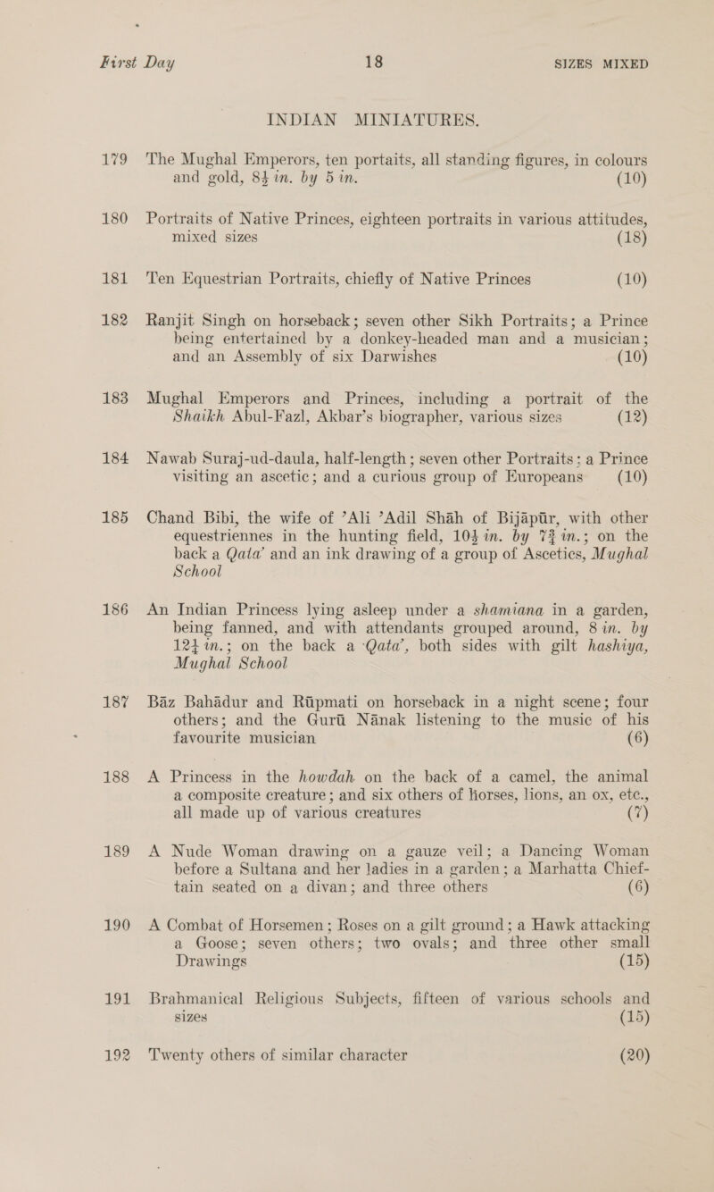 179 180 181 182 183 184 185 186 187 188 189 190 191 192 INDIAN MINIATURES. The Mughal Emperors, ten portaits, all standing figures, in colours and gold, 84 in. by 5 in. (10) Portraits of Native Princes, eighteen portraits in various attitudes, mixed sizes (18) Ten Equestrian Portraits, chiefly of Native Princes (10) Ranjit Singh on horseback; seven other Sikh Portraits; a Prince being entertained by a donkey-headed man and a musician; and an Assembly of six Darwishes - (10) Mughal Emperors and Princes, including a portrait of the Shaikh Abul-Fazl, Akbar’s biographer, various sizes (12) Nawab Suraj-ud-daula, half-length ; seven other Portraits ; a Prince visiting an ascetic; and a curious group of Europeans (10) Chand Bibi, the wife of ’Ali “Adil Shah of Bijaéptir, with other equestriennes in the hunting field, 104 in. by 7%%n.; on the back a Qalw and an ink drawing of a group of Ascetics, Mughal School An Indian Princess lying asleep under a shamiana in a garden, being fanned, and with attendants grouped around, 8 in. by 124 m.; on the back a Qata’, both sides with gilt hashiya, Mughal School Baz Bahadur and Ripmati on horseback in a night scene; four others; and the Gurii Nanak listening to the music of his favourite musician (6) A Princess in the howdah. on the back of a camel, the animal a composite creature ; and six others of liorses, lions, an ox, etc., all made up of various creatures (7) A Nude Woman drawing on a gauze veil; a Dancing Woman before a Sultana and her Jadies in a garden; a Marhatta Chief- tain seated on a divan; and three others (6) A Combat of Horsemen ; Roses on a gilt ground; a Hawk attacking a Goose; seven others; two ovals; and three other small Drawings (15) Brahmanical Religious Subjects, fifteen of various schools and sizes (15) Twenty others of similar character (20)
