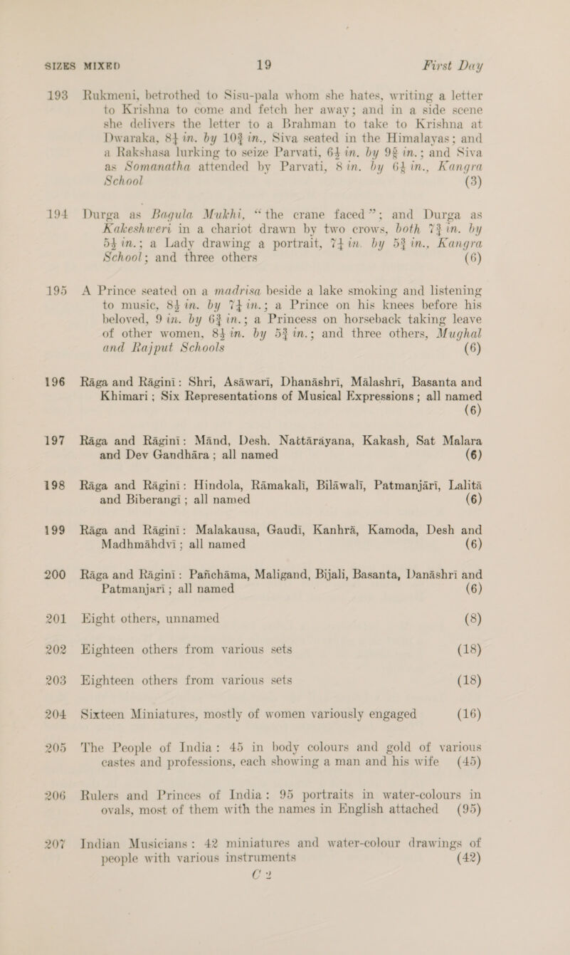 193 Rukmeni, betrothed to Sisu-pala whom she hates, writing a letter to Krishna to come and fetch her away; and in a side scene she delivers the letter to a Brahman to take to Krishna at Dwaraka, 84 im. by 10% in., Siva seated in the Himalayas; and a Rakshasa lurking to seize Parvati, 64 im. by 92 in.; and Siva as Somanatha attended by Parvati, 8in. by 64in., Kangra School (3) 194 Durga as Bagula Mukhi, “the crane faced”; and Durga as Kakeshweri in a chariot drawn by two crows, both Tin. by 5$in.; a Lady drawing a portrait, 7h in. by 5%in., Kangra School; and three others (6) 195 <A Prince seated on a madrisa beside a lake smoking and listening to music, 8$in. by TEin.; a Prince on his knees before his beloved, 9 in. by 6%in.; a Princess on horseback taking leave of other women, 8$ in. by 53%im.; and three others, Mughal and Rajput Schools (6) 196 Raga and Ragini: Shri, Asawari, Dhanashri, Malashri, Basanta and Khimari; Six Representations of Musical Expressions; all named (6) 197 Raga and Ragini: Mand, Desh. Nattarayana, Kakash, Sat Malara and Dev Gandhara ; all named (6) 198 Raga and Ragini: Hindola, Ramakali, Bilawali, Patmanjari, Lalita and Biberangi; all named (6) 199 Raga and Ragini: Malakausa, Gaudi, Kanhra, Kamoda, Desh and Madhmahdvi; all named (6) 200 Raga and Ragini: Pafichama, Maligand, Bijali, Basanta, Danashri and Patmanjari ; all named (6) 201 Hight others, unnamed (8) 202 Eighteen others from various sets (18) 203 Eighteen others from various sets (18) 204 Sixteen Miniatures, mostly of women variously engaged (16) 205 The People of India: 45 in body colours and gold of various castes and professions, each showing a man and his wife (45) 206 Rulers and Princes of India: 95 portraits in water-colours in ovals, most of them with the names in English attached (95) 207% Indian Musicians: 42 miniatures and water-colour drawings of people with various instruments (42) C3