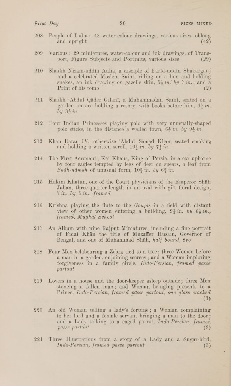 208 209 210 RAL 215 216 21% 218 219 220 221 People of India: 42 water-colour drawings, various sizes, oblong and upright (42) Various : 29 miniatures, water-colour and ink drawings, of Trans- port, Figure Subjects and Portraits, various sizes (29) Shaikh Nizam-uddin Aulia, a disciple of Farid-uddin Shakarganj and a celebrated Moslem Saint, riding on a hon and holding snakes, an ink drawing on gazelle skin, 54m. by 71in.; and a Print of his tomb (2) Shaikh ’Abdul Qader Gilani, 2a Muhammadan Saint, seated on a garden terrace holding a rosary, with books before him, 4% i. by 3£m. Four Indian Princesses playing polo with very unusually-shaped polo sticks, in the distance a walled town, 64m. by 94 in. Khan Daran IV, otherwise Abdul Samad Khan, seated smoking and holding a written scroll, 104 in. by 74 in. The First Aeronaut; Kai Khaus, King of Persia, in a car upborne by four eagles tempted by legs of deer on spears, a leaf from Shah-namah of unusual form, 102 im. by 62 in. Hakim Khatun, one of the Court physicians of the Emperor Shah Jahan, three- -quarter-length in an oval with gilt floral cian Tm. by 5 m., framed Krishna playing the flute to the Goupis in a field with distant view of other women entering a building, 941in. by 64 %m.., framed, Mughal School An Album with nine Rajput Miniatures, including a fine portrait of Fidai Khan the title of Muzaffer Husain, Governor of Bengal, and one of Muhammad Shah, half bound, 8vo Four Men belabouring a Zebra tied to a tree; three Women before aman in a garden, enjoining secrecy; and a Woman imploring forgiveness in a family circle, Indo-Persian, framed passe partout Lovers in a house and the door-keeper asleep outside; three Men stoneing a fallen man; and Woman bringing presents to a Prince, Indo-Persian, framed passe partout, one glass cracked (3) An old Woman telling a lady’s fortune; a Woman complaining to her lord and a female servant bringing a man to the door; and a Lady talking to a caged parrot, Indo-Persian, framed passe partout (3) Three Illustrations from a story of a Lady and a Sugar-bird, Indo-Persian, framed passe partout (3)