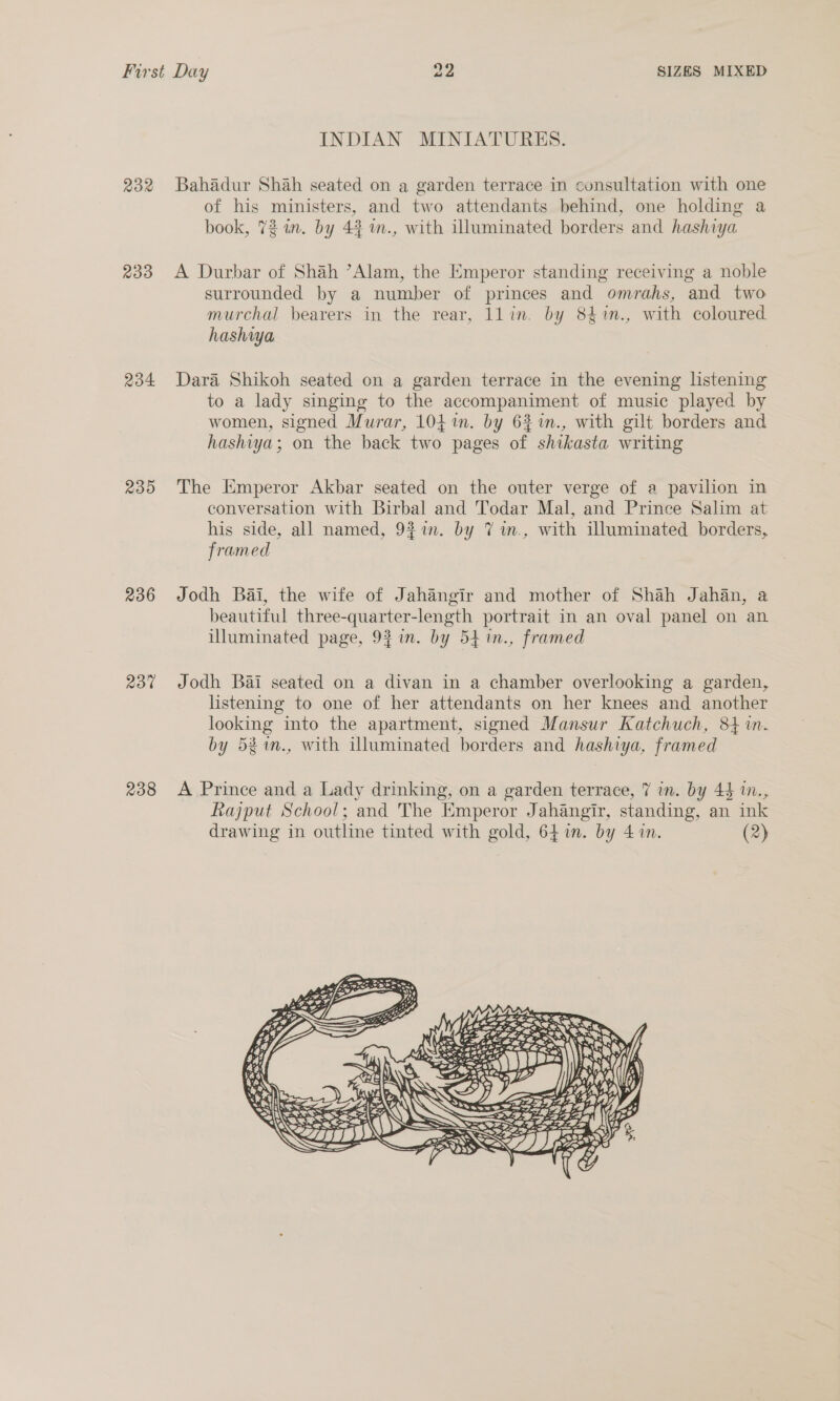 232 233 234 239 236 Rot 238 INDIAN MINIATURES. Bahadur Shah seated on a garden terrace in consultation with one of his ministers, and two attendants behind, one holding a book, 72 im. by 44 m., with illuminated borders and hashiya A Durbar of Shah ’Alam, the Emperor standing receiving a noble surrounded by a number of princes and omrahs, and two murchal bearers in the rear, llin. by 84%n., with coloured hashiya Dara Shikoh seated on a garden terrace in the evening lstening to a lady singing to the accompaniment of music played by women, signed Murar, 104 1n. by 6% %n., with gilt borders and hashiya; on the back two pages of shikasta writing The Emperor Akbar seated on the outer verge of a pavilion in conversation with Birbal and Todar Mal, and Prince Salim at his side, all named, 9$in. by 7 wm., with illuminated borders, framed Jodh Bai, the wife of Jahangir and mother of Shah Jahan, a beautiful three-quarter-length portrait in an oval panel on an illuminated page, 93 in. by 54 in., framed Jodh Bai seated on a divan in a chamber overlooking a garden, listening to one of her attendants on her knees and another looking into the apartment, signed Mansur Katchuch, 84%. by 58%., with illuminated borders and hashiya, framed A Prince and a Lady drinking, on a garden terrace, 7 in. by 44 m., Rajput School; and The Emperor Jahangir, standing, an ink drawing in outline tinted with gold, 64 in. by 4 in. (2) 