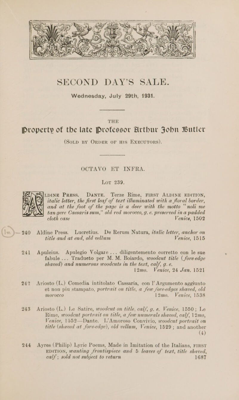  THE  Ba »)- 240 241 243 244 (Sotp BY ORDER OF HIS ExEcuroRs). OCTAVO ET INFRA. Lor 239. AAILDINE Press. DANTE. Terze Rime, FIRST ALDINE EDITION, italic letter, the first leaf of text illuminated with a floral border, and at the foot of the page is a deer with the motto “noli me tan gere Caesaris sum,” old red morocco, g. e. preserved ina padded cloth case Venice, 1502 Aldine Press. Lucretius. De Rerum Natura, ¢talic letter, anchor on title and at end, old vellum Venice, 1515 Apuleius. Apulegio Volgare ... diligentemento corretto con le sue fabule ... ‘Tradueto per M. M. Boiardo, woodcut title ( fore-edge shaved) and numerous woodcuts in the text, calf, g. e. l2mo. Venice, 24 Jan. 1521 Ariosto (L.) Comedia intitolato Cassaria, con |’ Argumento aggiunto et non piu stampato, portrait on title, a few jore-edges shaved, old morocco 12mo. Venice, 1538 Ariosto (L.) Le Satire, woodcut on title, calf, g. e. Venice, 1550; Le Rime, woodcut portrait on title, a few numerals shaved, calf, 12mo, Venice, 1552—Dante. I, Amoroso Convivio, woodcut portrait on title (shaved at fore-edge), old vellum, Venice, 1529; and another (4) Ayres (Philip) Lyric Poems, Made in Imitation of the Italians, First EDITION, wanting frontispiece and 5 leaves of teat, title shaved, calf ; sold not subject to return 1687