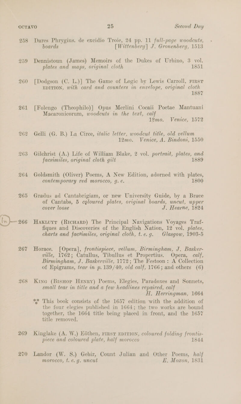 258 Dares Phrygius. de excidio Troie, 24 pp. 11 full-page woodcuts, boards [Wittenberg] J. Gronenberg, 1513 259 Dennistoun (James) Memoirs of the Dukes of Urbino, 3 vol. plates and maps, original cloth 1851 260 [Dodgson (C. L.)] The Game of Logic by Lewis Carroll, First EDITION, with card and counters in envelope, original cloth 1887 261 [Folengo (Theophilo)]| Opus Merlini Cocaii Poetae Mantuani Macaronicorum, woodcuts in the text, calf 12mo. Venice, 1572 262 Gelli (G. B.) La Circe, ztalic letter, woodcut title, old vellum 12mo. Venice, A. Bindoni, 1550 263 Gilchrist (A.) Life of William Blake, 2 vol. portrait, plates, and facsimiles, original cloth gilt 1889 264 Goldsmith (Oliver) Poems, A New Edition, adorned with plates, contemporary red morocco, g. e. 1800 265 Gradus ad Cantabrigiam, or new University Guide, by a Brace of Cantabs, 5 celoured plates, original boards, uncut, upper cover loose J. Hearne, 1824 266 Haktuyt (RicHarpD) The Principal Navigations Voyages Traf- fiques and Discoveries of the English Nation, 12 vol. plates, charts and facsimiles, original cloth, t.e.g. Glasgow, 1903-5 267 Horace. [Opera], frontismece, vellum, Birmingham, J. Basker- ville, 1762; Catullus, Tibullus et Propertius. Opera, calf, Birmingham, J. Baskerville, 1772; The Festoon: A Collection of Epigrams, tear in p. 139/40, old calf, 1766; and others (6) 268 Kine (BisHop Henry) Poems, Elegies, Paradoxes and Sonnets, small tear in title and a few headlines repavred, calf H. Herringman, 1664 ** 'This book consists of the 1657 edition with the addition of the four elegies published in 1664; the two works are bound together, the 1664 title being placed in front, and the 1657 title removed. _ 269 Kinglake (A. W.) Hothen, First EpITION, coloured folding frontis- piece and coloured plate, half morocco 1844 270 Landor (W. 8S.) Gebir, Count Julian and Other Poems, half morocco, t. é.g. uncut FE, Moxon, 1831