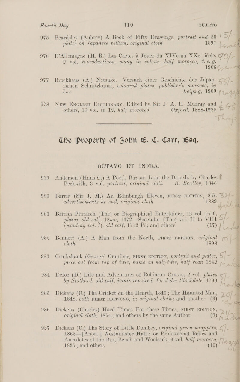  a ee 975 976 978 o79 980 9381 982 98 Se) 934 985 936 987 ay Beardsley (Aubrey) A Book of Fifty Drawings, portrait and 50 ' °/ — plates on Japanese vellum, original cloth 1897 |) a D’ Allemagne (H. R.) Les Cartes 4 Jouer du XIVe au XXe siécle, Jo/ é 2 vol. reproductions, many wm colour, half morocco, t.e. g. | = 1906 (e— ischen Schnitzkunst, coloured plates, publisher's morocco, m ~ | bow Leipzig, 1909 4 naa : > New Eneuisu Dictionary, Edited by Sir J. A. H. Murray and f re : others, 10 vol. in 12, half morocco Oxford, 1888-1928 ©”   The Property of Fobn LB. C. Carr, Esq. OCTAVO ET INFRA. ; Anderson (Hans C.) A Poet’s Bazaar, from the Danish, by Charles t Beckwith, 3 vol. portrait, original cloth R. Bentley, 1846 Barrie (Sir J. M.) An Edinburgh Eleven, First EDITION, 2 ll. “32 {- = advertisements at end, original cloth 18895 A} \, ome  British Plutarch (The) or Biographical Entertainer, 12 vol. in 6, _ f plates, old calf, 12mo, 1672—Spectator (The) vol. II to VIII ~/ (wanting vol. 1), old calf, 1712-17; and others (17) f : ii Bennett (A.) A Man from the North, First EDITION, original je i cloth 1898 | Cruikshank (George) Omnibus, FIRST EDITION, portrait and plates, Ble piece cut from top of title, name on half-title, half roan 1842 > Defoe (D.) Life and Adventures of Robinson Crusoe, 2 vol. plates <J_ | by Stothard, old calf, joints repatred for John Stockdale, 1790 ; | 2 Dickens (C.) The Cricket on the Hearth, 1846; The Haunted Man, 5 ¢ju 1848, both FIRST EDITIONS, in original cloth; and another (3) * _' Z Dickens (Charles) Hard ‘Times For these Times, FIRST EDITION, ~,, 7 original cloth, 1854; and others by the same Author (Oy ey | Wethey Dickens (C.) The Story of Little Dombey, original green wrappers, | ia 1862—[Anon.], Westminster Hall: or Professional Relics and Anecdotes of the Bar, Bench and Woolsack, 3 vol. half morocco, | lave A 1825; and others (10) Af