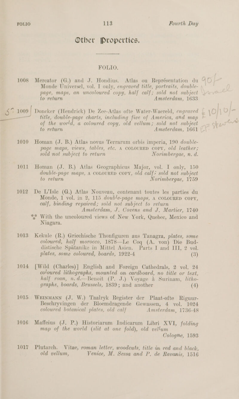 Otber Properties. ee FOLIO. Monde Universel, vol. I only, engraved title, portraits, double- page, maps, an uncoloured copy, half calf; sold not subject to return Amsterdam, 1633 “2 1009 | Doncker (Hendrick) De Zee-Atlas ofte Water-Waereld, engraved | a title, double-page charts, including fwe of America, and map of the world, a coloured copy, old vellum; sold not subject to return Amsterdam, 1661 1010 Homan (J. B.) Atlas novus Terrarum orbis imperia, 190 double- page maps, views, tables, etc. A COLOURED copy, old leather; sold not subject to return Norvmbergae, n. d. 1011 Homan (J. B.) Atlas Geographicus Major, vol. I only, 150 double-page maps, A COLOURED copy, old calf’ sold not subject to return Norimbergae, 1759 1012 De L’Isle (G.) Atlas Nouveau, contenant toutes les parties du Monde, 1 vol. in 2, 115 double-page maps, A COLOURED COPY, calf, binding repaired; sold not subject to return Amsterdam, J. Covens and J. Martier, 1740 *. With the uncoloured views of New York, Quebec, Mexico and Niagara. 1013 Kekule (R.) Griechische Thonfiguren aus Tanagra, plates, some colowred, half morocco, 1878—Le Coq (A. von) Die Bud- distische Spatanike in Mittel Asien. Parts I and III, 2 vol. plates, some coloured, boards, 1922-4. (3) 1014 [Wild (Charles)| English and Foreign Cathedrals, 2 vol. 24 coloured lithographs, mounted on cardboard, no title or tect, half roan, n.d.—Benoit (P. J.) Voyage 4 Surinam, litho- graphs, boards, Brussels, 1839; and another (4) 1015 WertnMANN (J. W.) Taalryk Register der Plaat-ofte Riguur- Beschryvingen der Bloemdragende Gewassen, 4 vol. 1024 coloured botanical plates, old calf Amsterdam, 1736-48 1016 Maffeius (J. P.) Historiarum Indicarum Libri XVI, folding map of the world (slit at one fold), old vellum Cologne, 1593 1017 Plutarch. Vitae, roman letter, woodcuts, title in red and black, old vellum, Venice, M. Sessa and P, de Ravanis, 1516