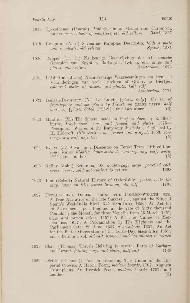     Fourth Day 114 FOLIO 1018 lLycosthenes (Conrad) Prodigiorum ac Ostentorum Chronicon, numerous woodcuts of monsters, etc. old vellum Basel, 1557 1019 Guagnini (Alex.) Sarmatiae Europeae Descriptio, folding plate and woodcuts, old vellum Spirde, 1581 1020 Dapper (Dr. 0.) Naukeurige Beschrijvinge der Afrikaensche Gewesten van Egypten, Barbaryen, Lybien, etc. maps and plates, old vellum Amsterdam, 1676 1021 L’Admiral (Jacob) Naauwkeurige Waarneemingen om trent de Veranderingen van veele Insekten of Gekorvene Diertjes, coloured plates of insects and plants, half calf Amsterdam, 1774 1022 Boileau-Despreaux (N.) Le Lutrin [plates only], the set of frontispiece and sia plates by Picart, on LARGE PAPER, half morocco, [plates dated 1728-9]; and two others | (3) 1023. Manilius (M.) The Sphere, made an English Poem by E. Sher- burne, frontispiece, loose and frayed, and plates, 1675— Procopius. Warres of the Emperour Justinian, Englished by H. Holcroft, title written on, frayed and hinged, 1653, con- temporary calf, defectwe (2) 1024 Evelyn (J.) Silva: or a Discourse on Forest Trees, fifth edition, some leaves slightly damp-stained, contemporary calf, worn, 1729; and another (2) 1025 Ogilby (John) Britannia, 100 double-page maps, panelled calf, covers loose; sold not subject to return 1698 1026 Plot (Robert) Natural History of Oxfordshire, plates, lacks the map, name on title scored through, old calf 1705 102% DECLARATIONS, ORDERS DURING THE COMMON-WEALTH, ETC. A True Narrative of the late Success . . . against the King of Spain’s West-India Fleet, 3 Ul. facts fetter, 1656; An Act for an Assessment upon England at the rate of Sixty thousand Pounds by the Moneth for three Moneths from 25 March, 1657, black and roman letter, 1657; A Book of Values of Mer- chandize, 1657; A Proclamation by His Highness and the Parliament dated 26 June, 1657, a broadside, 1657; An Act for the Better Observation of the Lords-Day, blact fetter, 1657 ; and others in 1 vol. old calf, broken; sold not subject to return 1028 Shaw (Thomas) Travels Relating to several Parts of Barbary and Levant, folding maps and plates, half calf 1738 1029 [Settle (Elkanah)| Carmen Irenicum, The Union of the Im- perial Crowns, A Heroic Poem, modern boards, 1707; Augusta Triumphans, An Heroick Poem, modern boards, 1707; and another (3)