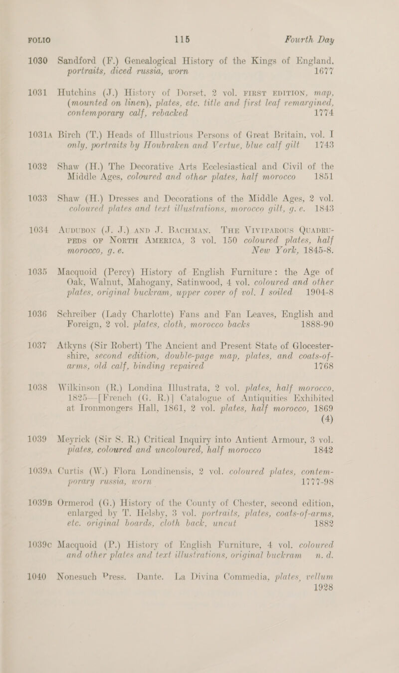 1030 Sandford (F.) Genealogical History of the Kings of England, portraits, diced russia, worn 1677 1031 Hutchins (J.) History of Dorset, 2 vol. FIRST EDITION, map, (mounted on linen), plates, etc. title and first leaf remargined, contemporary calf, rebacked 1774 10314 Birch (T.) Heads of Illustrious Persons of Great Britain, vol. I only, portraits by Houbraken and Vertue, blue calf gilt = 1748 1032 Shaw (H.) The Decorative Arts Ecclesiastical and Civil of the Middle Ages, colowred and other plates, half morocco 1851 1033 Shaw (H.) Dresses and Decorations of the Middle Ages, 2 vol. coloured plates and text illustrations, morocco gilt, g.e. 18438 1034 AupuBon (J. J.) AND J. BAcHMAN. THE VIVIPAROUS QUADRU- Peps oF NortH America, 3 vol. 150 coloured plates, half MOTOCCO, Y. e. New York, 1845-8. 1035 Macquoid (Percy) History of English Furniture: the Age of Oak, Walnut, Mahogany, Satinwood, 4 vol. coloured and other plates, original buckram, upper cover of vol. I soiled 1904-8 1036 Schreiber (Lady Charlotte) Fans and Fan Leaves, English and Foreign, 2 vol. plates, cloth, morocco backs 1888-90 1037 Atkyns (Sir Robert) The Ancient and Present State of Glocester- shire, second edition, double-page map, plates, and coats-of- arms, old calf, binding repaired 1768 1038 Wilkinson (R.) Londina Illustrata, 2 vol. plates, half morocco, 1825—[French (G. R.)] Catalogue of Antiquities Exhibited at Ironmongers Hall, 1861, 2 vol. plates, half morocco, 1869 (4) 1039 Meyrick (Sir S. R.) Critical Inquiry into Antient Armour, 3 vol. plates, coloured and uncoloured, half morocco 1842 10394 Curtis (W.) Flora Londinensis, 2 vol. coloured plates, contem- porary russia, worn 1777-98 10398 Ormerod (G.) History of the County of Chester, second edition, enlarged by T. Helsby, 3 vol. portraits, plates, coats-of-arms, etc. original boards, cloth back, uncut 1882 1039c Macquoid (P.) History of Knglish Furniture, 4 vol. coloured and other plates and text illustrations, original buckram — n. d. 1040 Nonesuch Press. Dante. La Divina Commedia, plates, vellum 1928