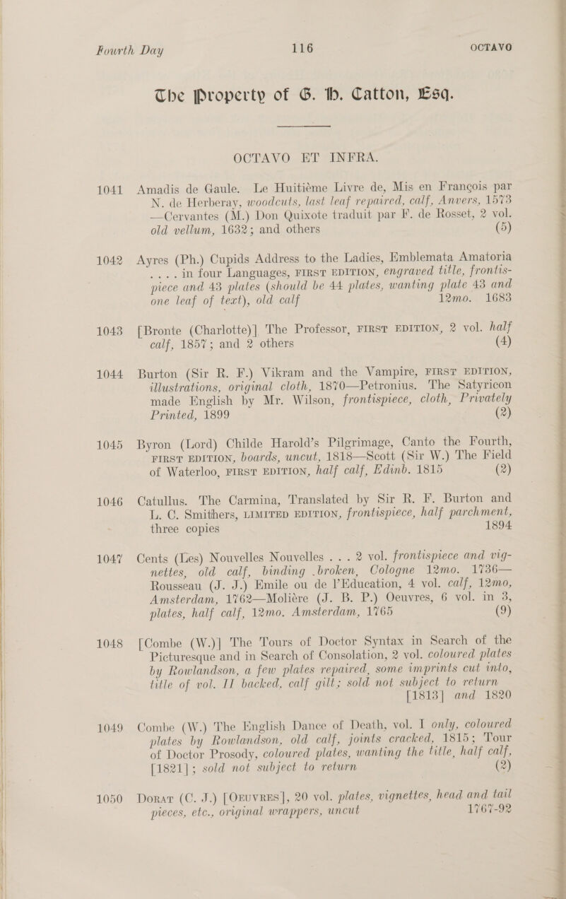 1041 1042 1043 1044 1045 1046 1047 1048 1049 1050 The Property of G. hb. Catton, Lsq. OCTAYVO-— HT SEN ERE: Amadis de Gaule. Le Huitiéme Livre de, Mis en Frangois par N. de Herberay, woodcuts, last leaf repaired, calf, Anvers, 1573 —Cervantes (M.) Don Quixote traduit par I’, de Rosset, 2 vol. old vellum, 1632; and others (5) Ayres (Ph.) Cupids Address to the Ladies, Emblemata Amatoria _...in four Languages, FIRST EDITION, engraved tille, frontis- piece and 43 plates (should be 44 plates, wanting plate 43 and one leaf of text), old calf 12mo. 1683 [Bronte (Charlotte)], The Professor, FIRST EDITION, 2 vol. half calf, 1857; and 2 others (4) Burton (Sir R. F.) Vikram and the Vampire, FIRST EDITION, illustrations, original cloth, 1870—Petronius. The Satyricon made English by Mr. Wilson, frontispiece, cloth, Privately Printed, 1899 (2) Byron (Lord) Childe Harold’s Pilgrimage, Canto the Fourth, FIRST EDITION, boards, uncut, 1818—Scott (Sir W.) The Field of Waterloo, FIRST EDITION, half calf, Edinb. 1815 (2) Catullus. The Carmina, Translated by Sir R. F. Burton and L. C. Smithers, LIMITED EDITION, frontispiece, half parchment, three copies 1894. Cents (es) Nouvelles Nouvelles . . . 2 vol. frontispiece and vig- nettes, old calf, binding .broken, Cologne 12mo. 17%36— Rousseau (J. J.) Emile ou de ’Edueation, 4 vol. calf, 12mo, Amsterdam, 1762—Moliére (J. B. P.) Oeuvres, 6 vol. in 3, plates, half calf, 12mo. Amsterdam, 1765 (9) [Combe (W.)]| The Tours of Doctor Syntax in Search of the Picturesque and in Search of Consolation, 2 vol. coloured plates by Rowlandson, a few plates repaired, some imprints cut into, title of vol. II backed, calf gilt; sold not subject to return [1813] and 1820 Combe (W.) The English Dance of Death, vol. I only, coloured plates by Rowlandson, old calf, joints cracked, 1815; ‘Tour of Doctor Prosody, coloured plates, wanting the title, half calf, [1821]; sold not subject to return (2) Dorar (C. J.) [Oruvres], 20 vol. plates, vignettes, head and tail pieces, etc., original wrappers, uncut 1767-92 | at cay f » Gray: Rettikittems eae) at ee ® ~* op eee vty nee ee a a ee ee ee ee ee a re oo vbhulas dees 7 a en eet eee