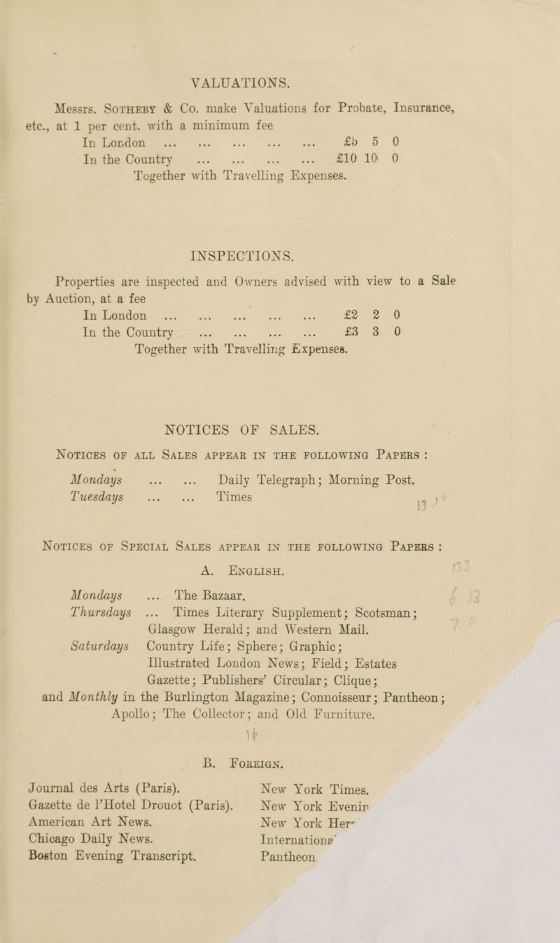 VALUATIONS. Messrs. Sornesy &amp; Co. make Valuations for Probate, Insurance, etc., at 1 per cent. with a minimum fee Oe ec £5 5 0 eae COMET vee ce acs kee, EO OO Together with Travelling Expenses. INSPECTIONS. Properties are inspected and Owners advised with view to a Sale by Auction, at a fee ge ee ra ce £2 2 0 Seti ak ek ee a so 3S © Together with Travelling Expenses. NOTICES OF SALES. NOTICES OF ALL SALES APPEAR IN THE FOLLOWING PAPERS: M ondays .. e Daily Telegraph; Morning Post. Tuesdays . ... .. Times te NOTICES OF SPECIAL SALES APPEAR IN THE FOLLOWING PAPERS: A. EN@QLISH. Mondays ... The Bazaar. Thursdays ... Times Literary Supplement; Scotsman; Glasgow Herald; and Western Mail. Saturdays Country Life; Sphere; Graphic; Illustrated London News; Field; Estates Gazette; Publishers’ Circular; Clique; and Monthly in the Burlington Magazine; Connoisseur; Pantheon ; Apollo; The Collector; and Old Furniture. ry 4 a&gt; }u B. FOREIGN. Journal des Arts (Paris). New York Times. Gazette de Hotel Drouot (Paris). New York Evenin American Art News. New York Her Chicago Daily News. Internation? Boston Evening Transcript. Pantheon