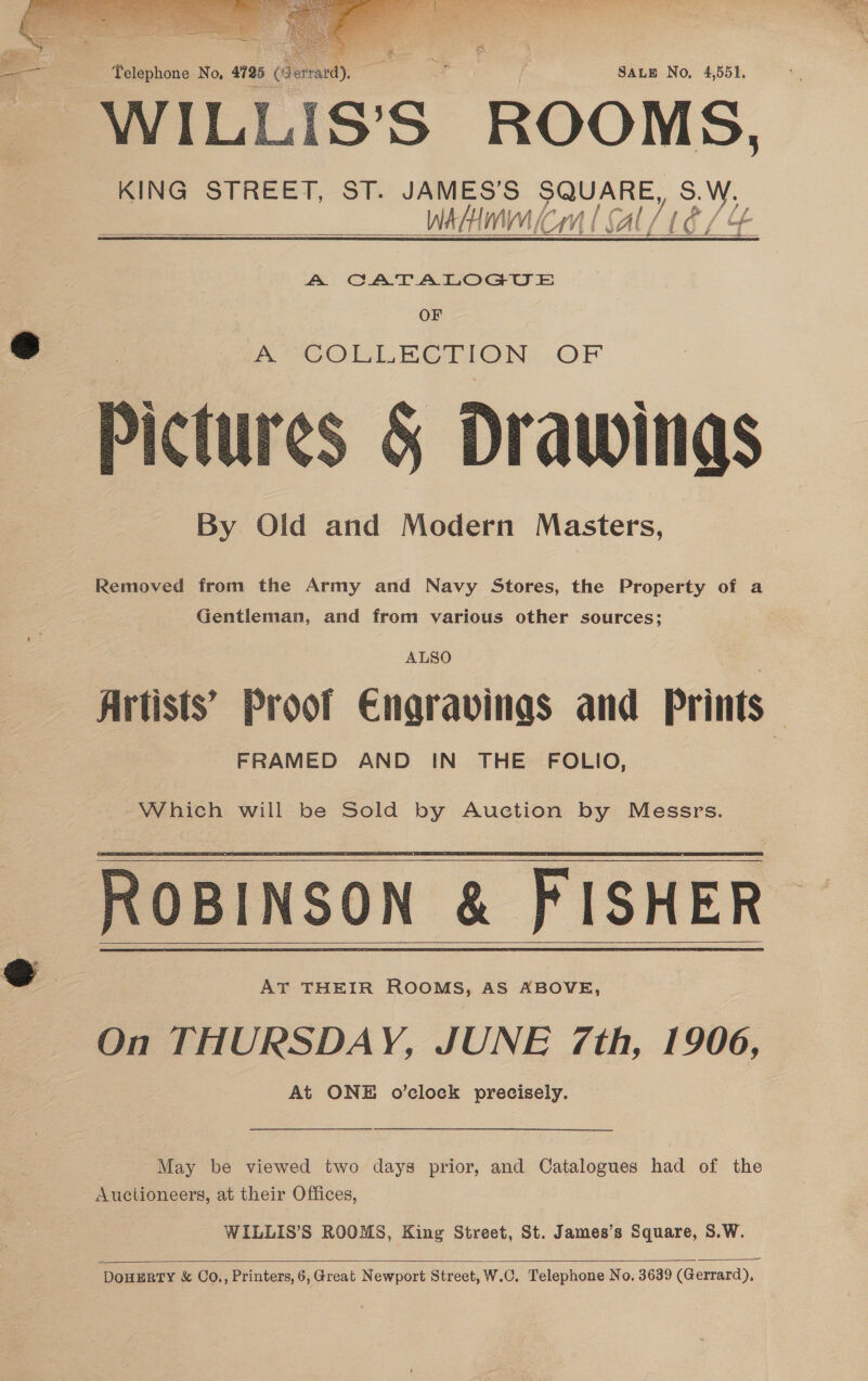    eg Telephone No, 4725 (6 SALE No, 4,551, WILLUI Ss S ROO MS, KING STREET, ST. JAMES’S SQUARE, S.W, WAH f CHM l Al IETe / qs    AW CATALOGUE OF @ | A COLLECTION. OF Pictures &amp; Drawings By Old and Modern Masters, Removed from the Army and Navy Stores, the Property of a Gentleman, and from various other sources; ALSO Artists’ Proof Engravinas and Prints — FRAMED AND IN THE FOLIO, | Which will be Sold by Auction by Messrs. ROBINSON &amp; FISHER S&amp;S AT THEIR ROOMS, AS ABOVE, On THURSDAY, JUNE 7th, 1906, At ONE o’clock precisely.    May be viewed two days prior, and Catalogues had of the Auctioneers, at their Offices, WILLIS’S ROOMS, King Street, St. James’s Square, S.W.  ‘DOHERTY &amp; Co., Printers, 6,Great Newport Street, W.C. Telephone No. 3639 (Gerrard), 