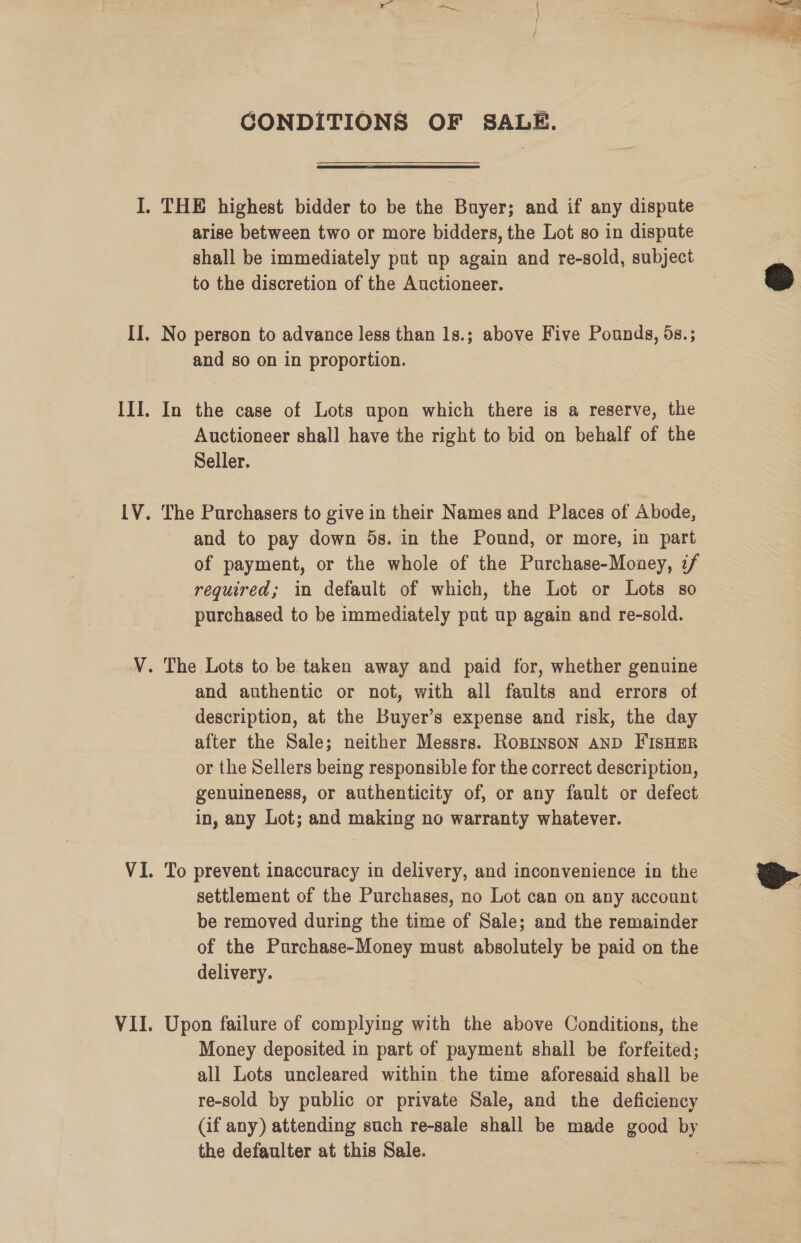 CONDITIONS OF SALE.  arise between two or more bidders, the Lot so in dispute shall be immediately put up again and re-sold, subject to the discretion of the Auctioneer. and so on in proportion. In the case of Lots upon which there is a reserve, the Auctioneer shall have the right to bid on behalf of the Seller. The Purchasers to give in their Names and Places of Abode, and to pay down 5s. in the Pound, or more, in part of payment, or the whole of the Purchase-Money, z/ required; in default of which, the Lot or Lots so purchased to be immediately put up again and re-sold. and authentic or not, with all faults and errors of description, at the Buyer’s expense and risk, the day after the Sale; neither Messrs. Ropinson AND FisHER or the Sellers being responsible for the correct description, genuineness, or authenticity of, or any fault or defect in, any Lot; and making no warranty whatever. To prevent inaccuracy in delivery, and inconvenience in the settlement of the Purchases, no Lot can on any account be removed during the time of Sale; and the remainder of the Purchase-Money must absolutely be paid on the delivery. Upon failure of complying with the above Conditions, the Money deposited in part of payment shall be forfeited; all Lots uncleared within the time aforesaid shall be re-sold by public or private Sale, and the deficiency (if any) attending such re-sale shall be made good au the defaulter at this Sale.   