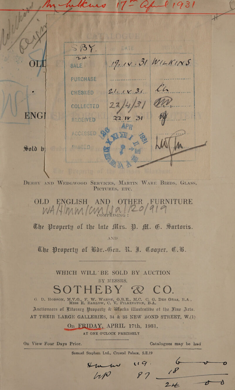  PURCHASE ai CHESKED PLM NIL BKC): ees | ot ote COLLECTED 2auf3] GR... RECEIVED Q2. eh 3! Ay. ey . ~ ‘ e o . bed = - * * . see ater: A AEE ACO Se te Pewee  Dersy and WerpGwoop Services, Martin Ware Birps, Guass, PicTURES, ETC. OLD ENGLISH AND aie) re NITURE WANInm lonldal/2o/41 4 ¥r Fe ¥ d ( ¥ COMP RISING : : Che Property of the late Mrs. 2. AL. G. Sartoris. AND Ghe Property of PBodr.-Gen. VR. J. Cooper, C.B. WHICH WILL’ BE SOLD BY AUCTION BY MESSRS. So me BY ie CO: G. D. HOBSON, M.V.O., F. W. WARRE, O.B.E., M.C. .C. re Drs Graz, B.A., Miss EB. BARLOW, C. V. PILKINGTON, B.A Auctioneers of Literary Property &amp; Works illustratine A the Hine Arts. AT THEIR LARGE GALLERIES, 34 &amp; 35 NEW BOND STREET, W.(1) On FRIDAY, APRIL 17th, 1931, AT ONE O'CLOCK PRECISELY On View Four Days Prior. Catalogues may be had Samuel Stephen Ltd., Crystal Palace, S,E.19 K/ | fisey Log .- 6+» lif? frig Wie SS, ava Deane: rr mee
