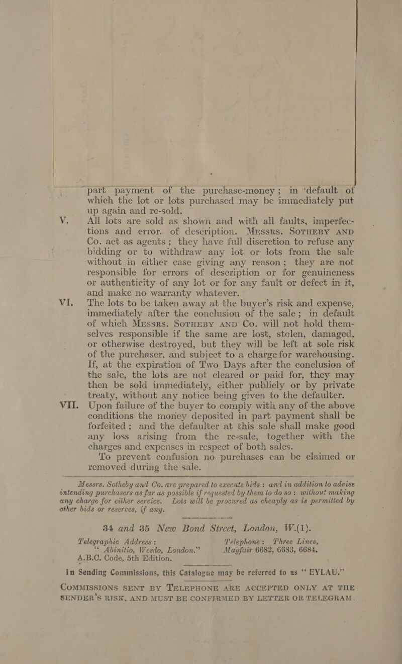 which the lot or lots purchased may be immediately put up again and re-sold. ¥: Ail lots are sold as shown and with all faults, imperfec- tions and error. of description. Messrs. SoTHEBY AND Co. act as agents; they have full discretion to refuse any bidding or to withdraw any lot or lots from the sale without in either case giving any reason; they are not responsible for errors of description or for genuineness or authenticity of any lot or for any fault or defect in it, and make no warranty whatever. VI. The lots to be taken away at the buyer’s risk and expense, immediately after the conclusion of the sale; in default of which Messrs. SorHeBy AND Co. will not hold them- selves responsible if the same are lost, stclen, damaged, or otherwise destroyed, but they. will be left at sole risk of the purchaser, and subject to a charge for warehousing. If, at the expiration of Two Days after the conclusion of the sale, the lots are not cleared or paid for, they may then be sold immediately, either publicly or by private ; treaty, without any notice being given to the defaulter. VII. Upon failure of the buyer to comply with any of the above conditions the money deposited in part payment shall be forfeited ; and the defaulter at this sale shall make good any loss arising from the re-sale, together with the charges and expenses in respect of both sales. To prevent confusion no purchases can be cha las or removed during the sale. Messrs. Sotheby and Co. are prepared to execute bids : ant in addition to advise intending purchasers as far as possible if requested by them to do so: without making any charge for either service. Lots will be procured as cheaply as is permitted by other bids or reserves, if any. 34 and 35 New Bond Street, London, WA. Telegraphic Address : Telephone: Three Lines, “* Abinitio, Wesdo, London.” Mayfair 6682, 6683, 6684. A.B.C. Code, 5th Edition. In Sending Commissions, this Catalogue may be referred to as “‘ EYLAU.” COMMISSIONS SENT BY TELEPHONE ARE ACCEPTED ONLY AT THE