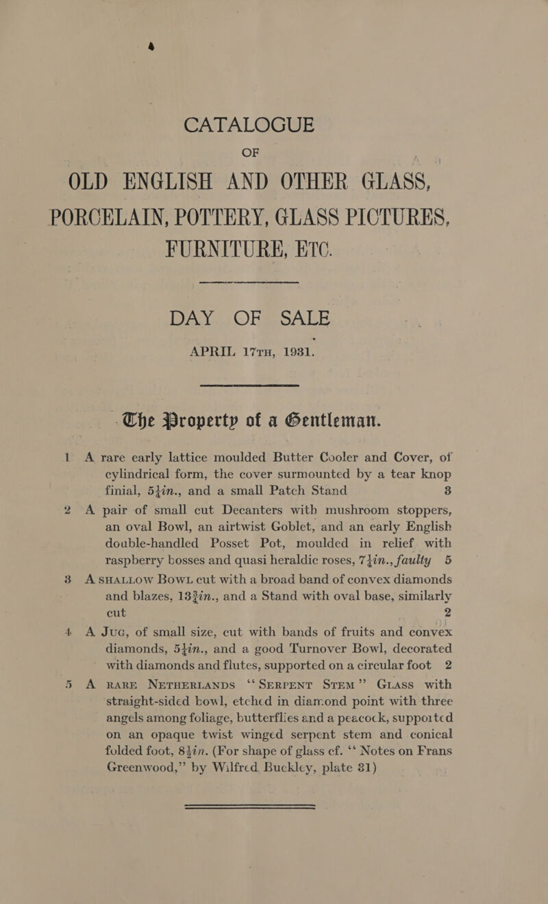 CATALOGUE OF OLD ENGLISH AND OTHER GLASS, PORCELAIN, POTTERY, GLASS PICTURES, FURNITURE, B10 DAN ORR SALE APRIL 17rx, 1931. a The Property of a Gentleman. 1 A rare early lattice moulded Butter Cooler and Cover, of cylindrical form, the cover surmounted by a tear knop finial, 54in., and a small Patch Stand 3 2 A pair of small cut Decanters with mushroom stoppers, an oval Bowl, an airtwist Goblet, and an early English double-handled Posset Pot, moulded in relief. with raspberry bosses and quasi heraldic roses, 7}in., faulty 5 3 ASHALLOW Bowt cut with a broad band of convex diamonds and blazes, 133in., and a Stand with oval base, similarly cut 2 4 A Juc, of small size, cut with bands of fruits and convex diamonds, 5}in., and a good Turnover Bowl, decorated - with diamonds and flutes, supported on acircularfoot 2 5 A RARE NETHERLANDS ‘“‘SERPENT STEM” GLass with straight-sided bowl, etched in diamond point with three angels among foliage, butterflies and a peacock, suppoited on an opaque twist winged serpent stem and conical folded foot, 84¢n. (For shape of glass cf. ‘‘ Notes on Frans Greenwood,” by Wilfred Buckley, plate 31)