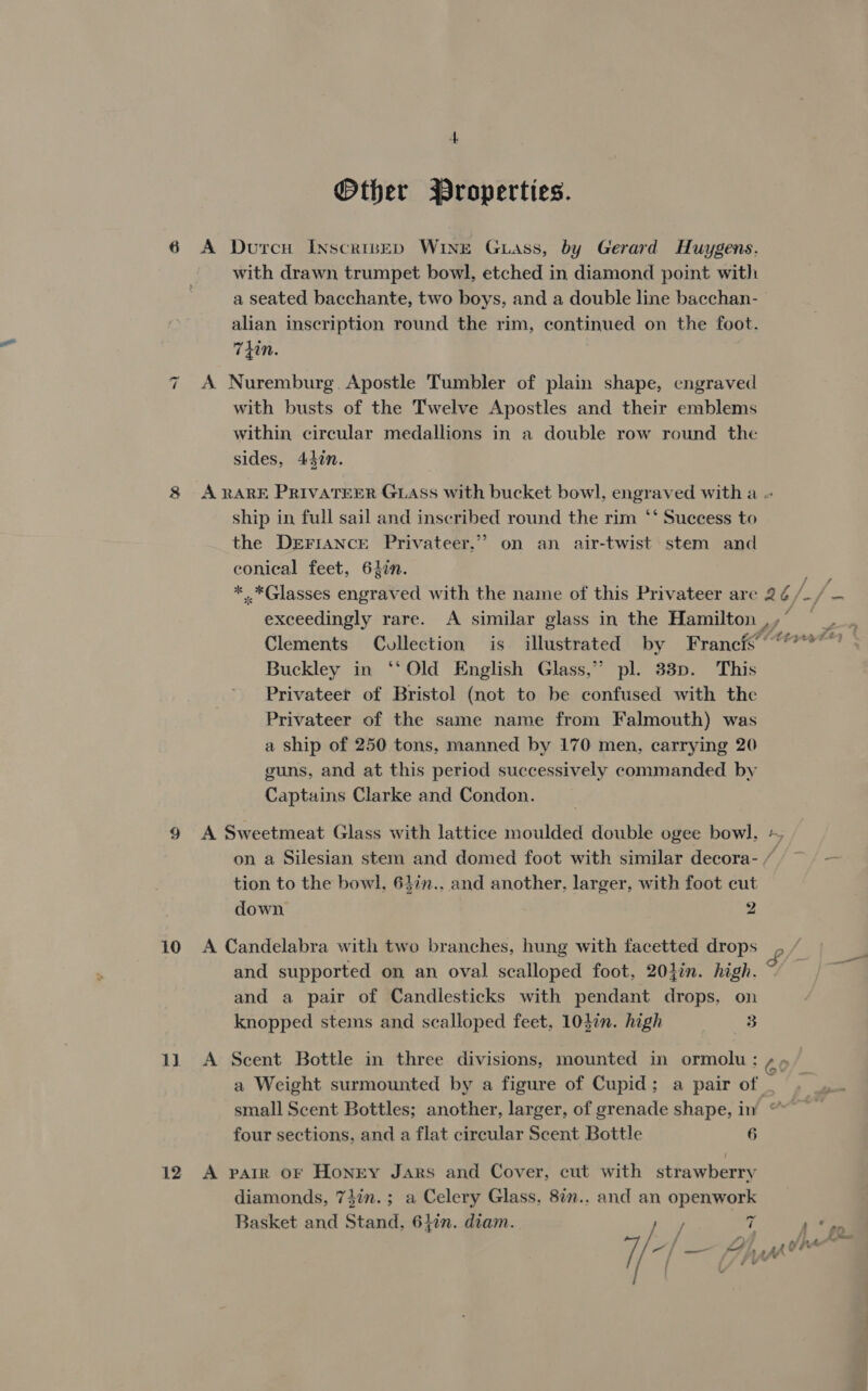 Other Properties. 6 A Durcu INscripeED WINE Guass, by Gerard Huygens. with drawn trumpet bowl, etched in diamond point with a seated bacchante, two boys, and a double line bacchan- alian inscription round the rim, continued on the foot. Thin. | 7 A Nuremburg Apostle Tumbler of plain shape, engraved with busts of the Twelve Apostles and their emblems within circular medallions in a double row round the sides, 43in. 8 ARARE PRIVATEER GLASS with bucket bowl, engraved with a - ship in full sail and inscribed round the rim ‘‘ Suecess to the DreFiANcEe Privateer.”’ on an air-twist stem and conical feet, 64in. ae * *Glasses engraved with the name of this Privateer are 2¢/_/ — exceedingly rare. A similar glass in the Hamilton ,,° —_ Clements Collection is illustrated by Francis °°? Buckley in ‘‘ Old English Glass,” pl. 3383p. This Privateer of Bristol (not to be confused with the Privateer of the same name from Falmouth) was a ship of 250 tons, manned by 170 men, carrying 20 guns, and at this period successively commanded by Captains Clarke and Condon. 9 A Sweetmeat Glass with lattice moulded double ogee bowl. on a Silesian stem and domed foot with similar decora- / — tion to the bowl, 64in.. and another, larger, with foot cut down 2 b P. 10 A Candelabra with two branches, hung with facetted drops £ / and supported on an oval scalloped foot, 204in. high. and a pair of Candlesticks with pendant drops, on knopped stems and scalloped feet, 10}in. high ms 11 A Scent Bottle in three divisions, mounted in ormolu: 60 a Weight surmounted by a figure of Cupid; a pair of | small Scent Bottles; another, larger, of grenade shape, in “~ four sections, and a flat circular Scent Bottle 6 12 A paiR oF Honry Jars and Cover, cut with strawberry diamonds, 74in.; a Celery Glass, 8in.. and an openwork Basket and Stand, 61in. diam. he | 7 7 Na '— App