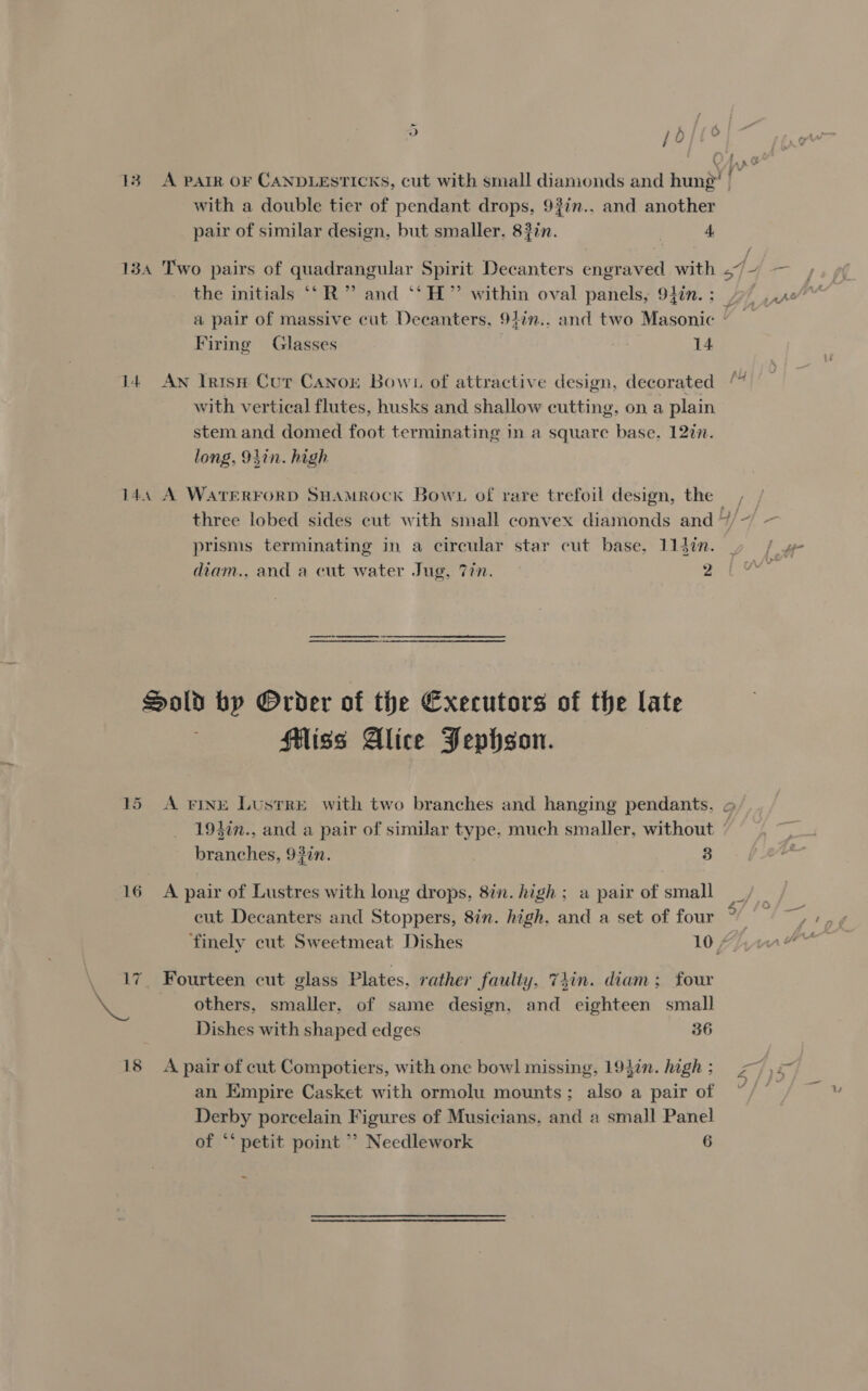 13 A parr oF CANDLESTICKS, cut with small diamonds and hung | with a double tier of pendant drops, 93in.. and another pair of similar design, but smaller. 83in. | 4 134 Two pairs of quadrangular Spirit Decanters engraved with efx ee the initials “‘R” and ‘‘H” within oval panels, 94in.: 7 x0” a pair of massive cut Decanters, 94in.. and two Masonic © Firing Glasses | 14 ? fut It AN IaisH Cur CANnor Bown of attractive design, decorated with vertical flutes, husks and shallow cutting, on a plain stem and domed foot terminating in a square base. 12in. long, 94in. high 14, A WATERFORD SHAMROCK Bowt of rare trefoil design, the, three lobed sides cut with small convex diamonds and “/~ — prisms terminating in a circular star cut base, 114in. » / diam., and a cut water Jug, 77n. 7a Raia re a Sold by Order of the Executors of the late Hiss Alice Pephson. 15 A vine Lustre with two branches and hanging pendants. o 194in., and a pair of similar type. much smaller, without branches, 9}in. 3 16 A pair of Lustres with long drops, 8in. high; a pair of small cut Decanters and Stoppers, 8in. high, and a set of four 6 ore finely cut Sweetmeat Dishes 10 / 17. Fourteen cut glass Plates, rather faulty, 74in. diam; four me others, smaller, of same design, and eighteen small Dishes with shaped edges 36 18 A pair of cut Compotiers, with one bowl missing, 19}in. high; 77) an Empire Casket with ormolu mounts; also a pair of sf See Derby porcelain Figures of Musicians. and a small Panel