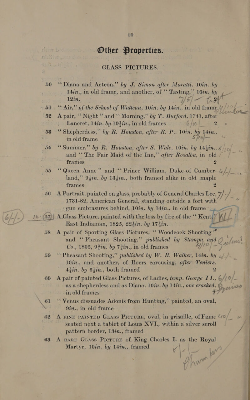 Other Properties. GLASS PICTURES. 50 ‘Diana and Acteon,” by J. Simon after Maraiti, 10in. by 14in., in old frame, and another, of ‘‘ Tasting,’’ 10in. by 4 ) 12in. 4/¢/]— Lr OY - §1,, ** Air,’’ of the School of Watteau, 10in. by 14in.. in old frame 12 Sox 52 Apair, ‘‘ Night ’ and ‘‘ Morning,” by T. Burford, U 741, after : Lancret, 14in. by 10}in., in old frames 6 /)dj a 58 “Shepherdess,” by R. Houston, after R. P.. 10in. by lain. : in old frame [fop— 54 ‘‘Summer,” by R. Houston, after S. Wale, 10in. by 143in.. £/)5) | and ‘*‘ The Fair Maid of the Inn,’ ’ after Rosalba, in old / frames ae 55 ‘* Queen Anne” and “‘ Prince William, Duke of Cumber- gh} land,” 9}in. by 13}in., both framed alike in old maple a frames 2 56 A Portrait, painted on glass, probably of General Charles Lee, Wd. J 1731-82, American General, standing outside a fort Bs ‘gun embrasures behind, 10in. by 14in., in old frame |» sae -: (57)| A Glass Picture, painted with the loss by fire of the *‘ Kent,” KL Hast Indiaman, 1825, 224in. by 174in. eae? 58 A pair a Sporting Glass Pictures, ‘‘ Woodcock Shooting” and ‘‘ Pheasant Shooting,” published by Stampa, oe 1. haat Co., 1805, 93¢n. by 73in., in old frames 4/10 s 4 4 bt as Pheseen Shooting,” published by W. B. Walker, L4in. by 10in., and another, of Boers carousing, after Teniers. 43in. by 64in., both framed 2 60 A pair of painted Glass Pictures, of Ladies, temp. George I1., 6// as a Shepherdess and as Diana, 10in. by 147n.. one cracked, e. -in old frames i} | . 2 \ 61 *‘ Venus dissuades Adonis from Hunting,”’ painted. an oval. Nes 9in., in old frame ) 62 A FINE PAINTED Guiass PicruRE, oval, in grisaille, of Fame “6/_ seated next a tablet of Louis XVI., within a silver scroll « VS pg pattern border, 137n., framed / 63 A RARE GLaAss Picture of King Charles I, as the Royal Martyr, 10in. by 147n., framed vie | w ) | AM A hg % / nN  