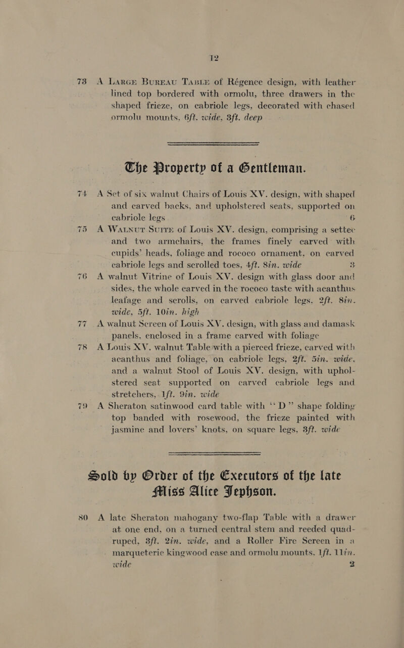 73 76 ~2 ~} 12 A Larcr Bureau Tanie of Régence design, with leather lined top bordered with ormolu, three drawers in the shaped frieze, on cabriole legs, decorated with chased ormolu mounts, 6ft. wide, 3ft. deep The Property of a Gentleman. A Set of six walnut Chairs of Louis XV. design, with shaped and carved backs, and upholstered seats, supported on cabriole legs 6 A Watnour Suite of Louis XV. design, comprising a setter and two armchairs. the frames finely carved with cupids’ heads, foliage and rococo ornament, on carved cabriole legs and scrolled toes. 4ft. 8in. wide 3 A walnut Vitrine of Louis XV. design with glass door and sides. the whole carved in the rococo taste with acanthus leafage and scrolis. on carved cabriole legs. 2ft. 87. wide, 5ft. 10in. high panels, enclosed ina frame carved with foliage A Louis XV. walnut Table with a pierced frieze, carved with acanthus and foliage, on cabriole legs. 2ft. 5in. wide. and a walnut Stool of Louis XV. design, with uphol- stered seat supported on carved cabriole legs and stretchers,. 1ft. 9in. wide A Sheraton satinwood card table with ‘*D” shape folding top banded with rosewood, the frieze painted with jasmine and lovers’ knots, on square legs, 3ft. wide — Sliss Alice Pephson. A late Sheraton mahogany two-flap Table with a drawer at one end, on a turned central stem and reeded quad- ruped, 3ft. 2am. wide, and a Roller Fire Screen in a marqueterie kingwood case and ormolu mounts. Lft. 11in. wide : 2