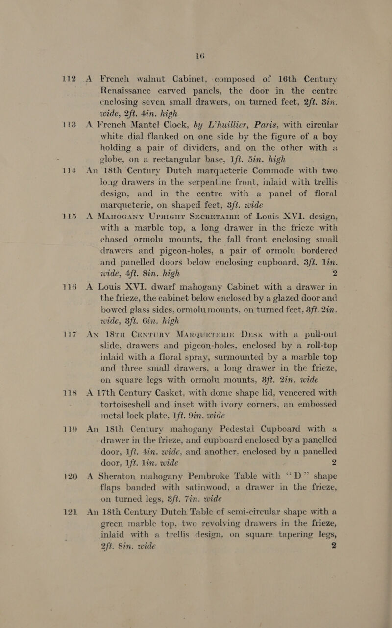 112 113 116 118 119 120 121 16 Renaissance carved panels, the door in the centre enclosing seven, small drawers, on turned feet, 2ft. 3in. wide, 2ft. din. high A French Mantel Clock, by L’huillier, Paris, w A circular white dial flanked on one side by the figure of a boy holding a pair of dividers, and on the other with a vlobe, on a rectangular base, Lft. 5in. high An 18th Century Dutch marqueterie Commode with two loag drawers in the serpentine front, inlaid with trellis design, and in the centre with a panel of floral marqueterie, on shaped feet, 3ft. wide A Manocany Upricutr SECRETAIRE of Louis XVI. design, with a marble top, a long drawer in the frieze with chased ormolu mounts, the fall front enclosing small drawers and pigeon-holes, a pair of ormolu bordered and panelled doors below enclosing cupboard, 3fé. lin. wide, 4ft. 8in. high 2 A Louis XVI. dwarf mahogany Cabinet with a drawer m the frieze, the cabinet below enclosed by a glazed door and bowed glass sides. ormolu mounts. on turned feet. 3ft. 2in. wide, 3ft. Bin. high An 181H CENTURY MarQUETERIE Desk with a pull-out slide, drawers and pigeon-holes, enclosed by a roll-top inlaid with a floral spray, surmounted by a marble top and three small drawers, a long drawer in the frieze, on square legs with ormolu mounts, 3ft. 2in. wide A 17th Century Casket, with dome shape lid, veneered with tortoiseshell and inset with ivory corners, an embossed metal lock plate, 1ft. 9in. wide An 18th Century mahogany Pedestal Cupboard with a drawer in the frieze, and cupboard enclosed by a panelled door, iff. 4in. wide, and another. enclosed by a panelled door, 1ft. lin. wide 2 A Sheraton mahogany Pembroke Table with ‘‘D” shape flaps banded with satinwood, a drawer in the frieze, on turned legs, 3ft. 7in. wide An 18th Century Dutch Table of semi-circular shape with a green marble top, two revolving drawers in the frieze, inlaid with a trellis design, on square tapering legs,