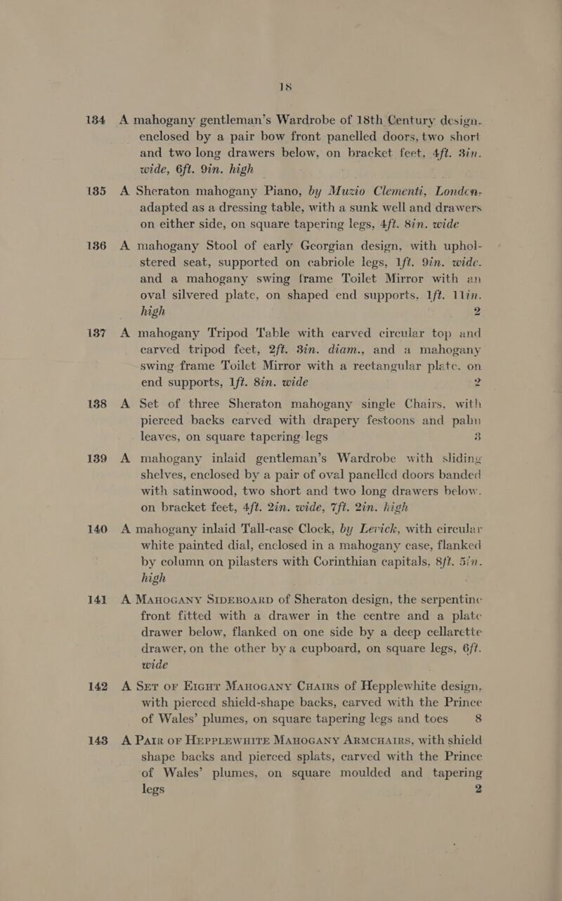 134 135 136 137 138 139 140 141) 142 143 1s enclosed by a pair bow front panelled doors, two short and two long drawers below, on bracket feet, 4ft. 3in. wide, 6ft. 9in. high | 3 A Sheraton mahogany Piano, by Muzio Clementi, Londcn- adapted as a dressing table, with a sunk well and drawers on either side, on square tapering legs, 4ft. 8in. wide A mahogany Stool of early Georgian design, with uphol- stered seat, supported on cabriole legs, Iff. 9in. wide. and a mahogany swing frame Toilet Mirror with an oval silvered plate, on shaped end supports. Ift. 1lin. high i 2 A mahogany Tripod Table with carved circular top and carved tripod feet, 2ft. 3in. diam., and a mahogany swing frame Toilet Mirror with a rectangular plete. on end supports, Lft. 87n. wide 4 A Set of three Sheraton mahogany single Chairs, with pierced backs carved with drapery festoons and palm leaves, on square tapering legs 3 A mahogany inlaid gentleman’s Wardrobe with sliding shelves, enclosed by a pair of oval panelled doors banded with satinwood, two short and two long drawers below. on bracket feet, 4/t. 2in. wide, 7fi. 2in. high A mahogany inlaid Tall-case Clock, by Levick, with circular white painted dial, enclosed in a mahogany case, flanked by column on pilasters with Corinthian capitals. 8/#. 5in- high A MAHOGANY SIDEBOARD of Sheraton design, the serpentine front fitted with a drawer in the centre and a plate drawer below, flanked on one side by a deep cellaretie drawer, on the other by a cupboard, on square legs, 6/t. wide A Ser or Eicurt Manocany Cuarirs of Hepplewhite design, with pierced shield-shape backs, carved with the Prince of Wales’ plumes, on square tapering legs and toes 8 A Parr oF HEPPLEWHITE MAHOGANY ARMCHAIRS, with shield shape backs and pierced splats, carved with the Prince ‘of Wales’ plumes, on square moulded and tapering