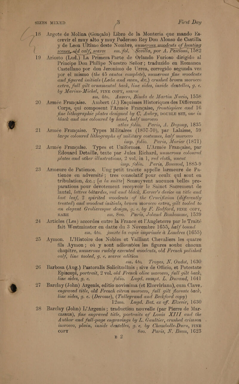 18 me } .&lt; 1g 26 27 { Argote de Molina (Gongalo) Libro de la Monteria que mando Ks- crevir el muy alto y muy Poderoso Rey Don Alonso de Castilla y de Leon Ultimo deste Nombre, nwmerous woodcuts of hunting scenes, ald calf, calf, scarce sm. fol. Sevilla, por A, Pesciont, 1582 Ariosto Lies La Primera Parte de Orlando Furioso dirigido al Principe Don Philipe Nuestro Seftor; traduzido en Romanca Castellano por don Jeronimo de Urrea, corregido segunda vez por el mismo (the 45 cantos complete), numerous fine woodcuts and figured initials (Leda and swan, de.) crushed brown morocco extra, full gilt ornamental back, line sides, inside centelles, g. e. by Marius-Michel, FINE COPY, scarce sm. 4to. Anvers, Biuda de Martin Nucio, 1558 Armée Frangaise. Ambert (J.) Esquisses Historiques des Differents Corps, qui composent l’Armée Francaise, frontispiece and 16 Jine lithographic plates designed by C. Aubry, DOUBLE SET, one 1 black and one colowred by hand, half morocco . 7 atlas folio, Paris, A. Degony, 1835 Armée Frangaise. Types Militaires (1857-70), par Lalaisse, 59 large colowred lithographs of military costumes, half morocco imp. folio. Paris, Morier (1871) Armée Francaise. Types et Uniformes. L’Armée Frangaise, par Edouard Detaille, texte par Jules Richard, nwmerous colowred plates and other Hiici-ations 2 vol. in 1, red cloth, uncut imp. folio. Paris, Boussod, 1885-9 Armeure de Patience. Ung petit traicte appelle larmeure de Pa- tience en adversité ; ‘tres consolatif pour ceulx qui sont en tribulation, &amp;c.; [a la switte| Sensuyvent aucunes belles pre- parations pour devotement recepvoir le Sainct Sacrement de lautel, lettres batardes, ved and black, Kerver’s device on title and last leaf 2 2 spirited woodeuts of the Crucifixion (differently treated) and woodcut initials, brown morocco extra, gilt tooled to an elegant Grolieresque design, g. e. by I’. Bedford, FINE COPY, RARE sm. 8vo. Paris, Joland Bonhomine, 1539 Articles (Les) accordes entre la France et Angleterre par le Traité fait Westminster en datte du 3 Novembre 1655, half bound sm. 4to. jouxte la copie imprimée &amp; Londres (1655) Aymon. L’Histoire des Nobles et Vaillant Chevaliers les quatre fils Aymon; ou y sont adioustées les figures soubz chacun chapitre, numerous rudely executed woodcuts, old French polished calf, line tooled, g. e. scarce edition sm. 4to. T'royes, N. Oudot, 1630 Barbosa (Aug.) Pastoralis Solicitudinis ; sive de Officio, et Potestate Episcopi, portrait, 2 vol. old French olive morocco, full gilt back, line sides, g. e. folio. Lugd. sumpt. L. Durand, 1641 Barclay (John) Argenis, editio novissima (et Elzeviriana), cum Clave, engraved title, old French citron morocco, full gilt jloreate back, line sides, g. e. (Derome), (Talleyrand and Beckford copy) 12mo. Lugd. Bat. ex of. Elzevir, 1630 Barclay (John) L’Argenis ; traduction nouvelle (par Pierre de Mar- cassus), fine engraved title, portraits of Lows XIIL and the Author and full-page engravings by L. Gaultier, crushed crimson morocco, plain, inside dentelles, g. e. by Chambolle-Duru, FINE COPY . 8vo. Paris, V. Buon, 1623