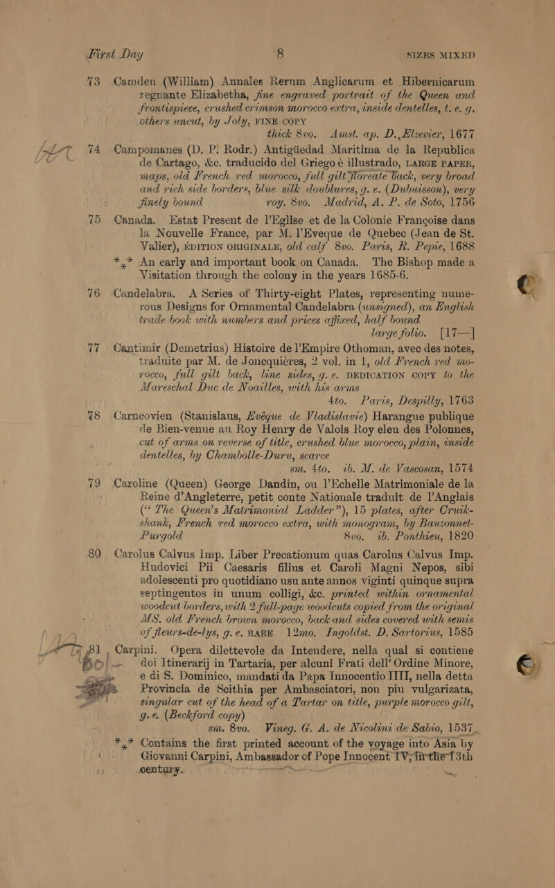 73 Camden (William) Annales Rerum Anglicarum et Hibernicarum regnante Elizabetha, fine engraved portrait of the Queen and frontispiece, crushed crimson morocco extra, inside dentelles, t.e. 9. others uncut, by Joly, FINE COPY | thick 8vo. Amst. ap. D.,Elzevier, 1677 aban 74 Campomanes (D. P! Rodr.) Antigiiedad Maritima de la Republica Ai ey: de Cartago, &amp;c. traducido del Griego e illustrado, LARGE PAPER, maps, old French red morocco, full gilt floreate back, very broad and rich side borders, blue silk doublures, g. e. (Dubuisson), very jinely bound yoy. 8vo. Madrid, A. P. de Soto, 1756 75 Canada. Estat Present de l’Eglise et de la Colonie Francoise dans la Nouvelle France, par M. ?Eveque de Quebec (Jean de St. Valier), EDITION ORIGINALE, old calf 8vo0. Paris, R. Pepie, 1688 *,* An early and important book on Canada. The Bishop made a Visitation through the colony in the years 1685-6. 76 Candelabra. A Series of Thirty-eight Plates, representing nume- rous Designs for Ornamental Candelabra (wnsigned), an English trade book with numbers and prices affixed, half bound large folio. [17—| 77 Cantimir (Demetrius) Histoire de LEmpine Othoman, avec des notes, traduite par M. de Joncquieres, 2 vol. in 1, old French red a- yocco, full gilt back, line sides, g.e. DEDICATION COPY to the Wareecinl Duce de Noailles, with his arms Ato. Paris, Despilly, 1763 78 Carneovien (Stanislaus, Hvéque de Viadislavie) Harangue publique de Bien-venue au Roy Henry de Valois Roy eleu des Polonnes, cut of arms on reverse of title, crushed blue morocco, plain, inside dentelles, by Chambolle-Duru, scarce 3 sm. 4to. ib. M. de Vascosan, 1574 79 Caroline (Queen) George Dandin, ou l’Echelle Matrimoniale de la . Reine d’Angleterre, petit conte Nationale traduit de l’Anglais (“The Queen’s Matrimonial Ladder”), 15 plates, after Crutk- shank, French red morocco extra, with monogram, by Bauzonnet- Purgold 8vo. 1b. Ponthieu, 1820 80 Carolus Calvus Imp. Liber Precationum quas Carolus Calvus Imp. Hudovici Pii Caesaris filius et Caroli Magni Nepos, sibi adolescenti pro quotidiano usu ante annos Viginti quinque supra septingentos in unum colligi, &amp;ce. printed within ornamental woodcut borders, with 2 full-page woodcuts copied from the original MS. old French brown morocco, back and sides covered with semis of fleurs-de-lys, g.e. RARE 12mo. Ingoldst. D. Sartorius, 1585 doi Itinerarij in Tartaria, per alcuni Frati dell’ Ordine Minore, e di 8S. Dominico, mandati da Papa Innocentio ITIT, nella detta Provincia de Scithia per Ambasciatori, non piu ‘vulgarizata, singular cut of the head of a Tartar on title, purple morocco gi Ut, g-€ . (Beckford copy) lit Le bol Carpini. Opera dilettevole da Intendere, nella qual si contiene EP |  *,.* Contains the first printed account of the voyage into Asia by Giovanni Carpint, Am basge ES ane Innocent TV; irthet 3th eentury. -« vn