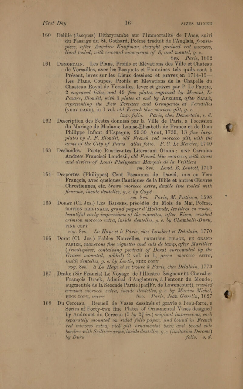 161 162 163 164 165 166 167 168 du Passage du St. Gothard, Poéme traduit de l’Anglais, frontis- piece, after Angelica Kauffman, straight grained red morocco, lined tooled, with crowned monogram of S, and mantel, g. e. 8vo. Paris, 1802 Demortain. Les Plans, Profils et Elévations des Ville et Chateau de Versailles, avec les Bosquets et Fontaines tels quils sont 4 Les Plans, Coupes, Profils et Elevations de la Chapelle du Chasteau Royal de Versailles, levez et gravez par P. Le Pautre, 2 engraved titles, and 49 fine plates, engraved by Menant, Le Pautre, Blondel, with 3 plates at end by AVELINE, after SaLLh, representing the New Terraces and Orangeries at Versarlles (VERY RARE), in 1 vol. old French blue morocco gilt, g. e. amp. folio. Paris, chez Demortain, s. d. Description des Festes données par Ja Ville de Paris, a Voccasion du Mariage de Madame Louise-Elizabeth de France et de Dom Philippe Infant d’Espagne, 29-50 Aout, 1739, 13 fine large plates by J. F. Blondel, old French red morocco gilt, with the arms of the City of Paris atlas folio. P.G. Le Mercier, 1740 Deslandes. Poets Rusticantes Literatum Otium: sive Carmina Andres Francisci Laudesii, old French blue morocco, with arms and devices of Louis Phelypeauxy Marquis de la Vrilliere sm. 8vo. Lond. B. Lintott, 1713 Desportes (Philippes) Cent Pseaumes de David, mis en Vers Frangois, avec quelques Cantiques de la Bible et autres (Huvres Chrestiennes, etc. brown morocco extra, double line tooled with fleurons, inside dentelles, g.e. by Capé sm. 8v0. Paris, M. Patisson, 1598 Dorat (Cl. Jos.) Les Bartsers, précédés du Mois de Mai, Poéme, EDITION ORIGINALE, grand papier a’ Hollande, les titres en rouge, beautiful early impressions of the vignettes, after Eisen, crushed crimson morocco extra, inside dentelles, g. e. by Chambolle-Duru, FINE COPY roy. 8vo. La Haye et &amp; Paris, chez Lambert et Delalain, 1770 Dorat (Cl. Jos.) Fables Nouvelles, PREMINRE TIRAGE, EN GRAND PAPIER, numerous fine vignettes and culs de lamp, after Mariller ( frontisnece, containing portrait of Dorat surrounded by the Graces mounted, added) 2 vol. in 1, green morocco extra, inside dentelles, g. e. by Lortic, FINE COPY roy. 8v0. &amp; La Haye et se trouve &amp; Paris, chez Delalain, 1773 Drake (Sir Francis) Le Voyage de l’Illustre Seigneur et Chevalier Francois Drack, Admiral d’Angleterre, 4 l’entour du Monde ; augmentée de la Seconde Partie (parfl'r. de Lowencourt), crushed crimson morocco extra, inside dentelles, g. e. by Marius-Michel, FINE COPY, scarce 8vo. Paris, Jean Gesselin, 1627 Du Cerceau. Recueil de Vases dessinés et gravés a l’eau-forte, a Series of Forty-two fine Plates of Ornamental Vases designed by Androuet du Cerceau (5 by 22 in.) original impressions, each separately mounted on ruled folio paper, and bound in French red morocco extra, rich gilt ornamental back and broad side borders with Seilliére arms, inside dentelles, g.¢c. (imitation Derome) by Dury folio. s.d.