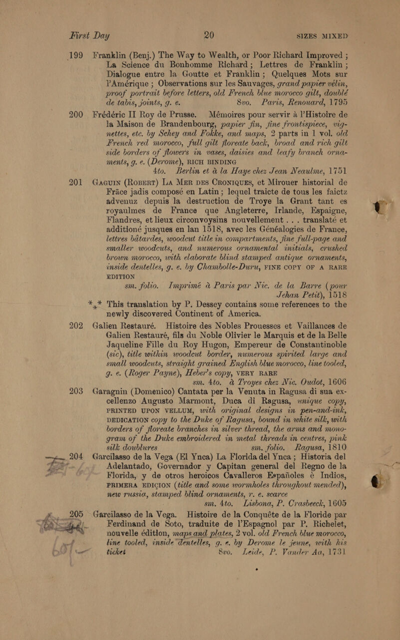  199 Franklin (Benj.) The Way to Wealth, or Poor Richard Improved ; La Science du Bonhomme Richard; Lettres de Franklin ; Dialogue entre la Goutte et Franklin; Quelques Mots sur Amérique ; Observations sur les Sauvages, grand papier vélin, proof portrait before letters, old French blue morocco gilt, doublé de tabis, joints, g. é. 8vo. Paris, Renouard, 1795 200 Frédéric II Roy de Prusse. Mémoires pour servir 4 |’Histoire de la Maison de Brandenbourg, papier fin, fine frontispiece, vig- - nettes, etc. by Schey and Fokke, and maps, 2 parts in | vol. old French red morocco, full gut floreate back, broad and rich gilt side borders of flowers in vases, daisies and leafy branch orna- ments, g. e. (Derome), RICH BINDING 4to. Berlin et &amp; la Haye chee Ji ean Neaulme, 1751 201 Gacuin (Ropert) La Mer pes Croniquszs, et Mirouer historial de Frace jadis composé en Latin; lequel traicte de tous les faictz advenuz depuis la destruction de Troye la Grant tant es royaulmes de France que Angleterre, Irlande, Espaigne, Flandres, et lieux circonvoysins nouvellement.. . translaté et additioné jusques en lan 1518, avec les Généalogies de France, lettres batardes, woodcut title in compartments, fine full-page and smaller woodcuts, and numerous ornamental initials, crushed brown morocco, with elaborate blind stamped antique ornaments, inside dentelles, g. ¢. by Chambolle-Duru, FINE COPY OF A RARE EDITION sm. folio. Imprimé a Paris par Nic. de la Barre ( pour Jehan Petit), 1518 *,* This translation by P. Dessey contains some references to the newly discovered Continent of America. 202 Galien Restauré. Histoire des Nobles Prouesses et Vaillances de Galien Restauré, fils du Noble Olivier le Marquis et de la Belle Jaqueline Fille du Roy Hugon, Empereur de Constantinoble (sec), tetle within woodcut border, numerous spirited large and small woodcuts, straight grained English blue morocco, line tooled, g. e. (Roger Payne), Heber’s copy, VERY RARE sm. 4to. &amp; Troyes chez Nic. Oudot, 1606 203 Garagnin (Domenico) Cantata per la Venuta in Ragusa di sua ex- cellenzo Augusto Marmont, Duca di Ragusa, wnique copy, PRINTED UPON VELLUM, with original designs in pen-and-ink, DEDICATION copy to the Duke of Ragusa, bound in white silk, with borders of floreate branches in silver thread, the arms and mono- gram of the Duke embroidered in metal threads in centres, punk sulk, doublures sm. folio. Ragusa, 1810 204 Garcilasso de la Vega (El Ynca) La Florida del Ynca ; Historia del Ge Adelantado, Governador y Capitan general del Regno de la Florida, y de otros heroicos Cavalleros Espanoles é Indios, PRIMERA EDICION (title and some wormholes throughout mended), new russia, stamped blind ornaments, r. e. scarce : sm. 4to. Lisbona, P. Crasbeeck, 1605  CTE Ferdinand de Soto, traduite de Espagnol par P. Richelet, nouvelle édition, maps and plates, 2 vol. old French blue morocco, line tooled, inside dentelles, g. ¢. by Derome le jeune, with his DF wor tehet 8vo. Leide, P. Vander Aa, 173) 