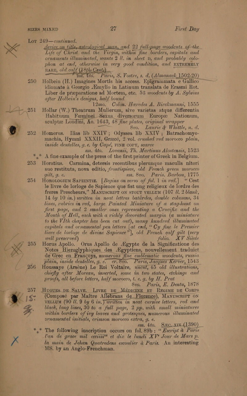 250 Life of Christ and the Virgin, within fine borders, capitals and ornaments ulumenated, wants 2 Il. in sheet D, and probably colo- phon at end, ‘otherwise i very good condition, and EXTREMELY RARE, ol old calf {Sis Cents, sae S. Vostre, s. d. (Almanack, 1502-20) Holbein (H.) Imagines Mortis his access. Epigrammata e Gallico idiomate &amp; Georgio Aumylio in Latinum translata de Erasmi Rot. Liber de preeparatione ad Mortem, etc. 53 woodcuts by A. Sylvius after Holbein’s designs, half bound 12mo. Colon. Heredes A. Birckmanni, 1555 Hollar (W.) Theatrum Mulierum, sive varietas atque differentia Habituum_ Foeminei_Sexus diversorum Europe Nationum, sculptee Londini, Ao. 1643, 48 fine plates, original wrapper 8vo. Laurie &amp; Whittle, n. d. Homerus. Ilias lib XXIV Odyssea lib XXIV ; Batrachomyo- machia, Hymni XXXII, Greecé, 2 vol. crushed red. morocco plain, enside dentelles, g. e. by Cand, FINE COPY, sca7'ce sm. 4to. Lovani, Th. Martinus Alostensis, 1523 253 254:  er ee ws Horatius. Carmina, detersis recentibus plerunque maculis nitori suo restituta, nova editio, frontispiece, old French green morocco gilt, g. sm. 8vo. Paris. Barbou, 1775 Horo.oeium Sapientig. [Begins on verso of fol. 1 in red.| “ Cest le livre de lorloge de Sapience que fist ung religieux de lordre des freres Prescheurs,” Manuscript on stout veuLUM (107 //. 2 blank, 14 by 10 wn.) written in neat lettres batirdes, double columns, 34 lines, rubrics in red, large Painted Miniature of a stag-hunt on Jjirst page, and 2 smaller ones representing a Crucifix and the Mouth of Hell, each with a richly decorated margin (a miniature to the VIth chapter has been cut out), many hundred wlununated capitals and ornamental pen letters |at end, “Cy fine le Prenner livre de lorloge de divine Sapience” |, old French calf gilt (very well preserved) folio. XV Siecle Horus Apollo. Orus Apollo de Aigypte de la Significatione des Notes Hieroglyphiques des Aigyptiens, nouvellement traduict de Gree en Francoys, numerous fine emblematic woodcuts, russia plain, inside dentelles, g. e. cr, Bvo. aris, Jacques Kerver, 1543 Houssaye (Arsene) Le Roi Voltaire, uncut, 45 old illustrations, chiefly after Moreau, inserted, some in two states, etchings and proofs, all 4 before tater, half morocco, t. e.g. by H. Prat 8vo. Paris, H. Dentu, 1878 Hueves.DE Save. Livre peMrpicInE ut REeime DE Corps (Composé par } Mattre Allebrans de_F ‘lorence), MANUSCRIPT ON VELLUM (90 U1. 9 by 6 in.) written in neat cursive letters, red and black, long lines, 30 to a full page, 2 pp. with small miniatures within borders of wy leaves and grotesques, numerous iluminated ornamental initials, crimson morocco extra, g. e. . sm. 4to. Smo xiv-(1390) _ x Can de grace mil ceciiti™ et dix le lundi XV? Jour de Mars p. la main de Jehan Quatredens escoulver a@ Paris. An interesting “MS. by an Anglo-Frenchman.