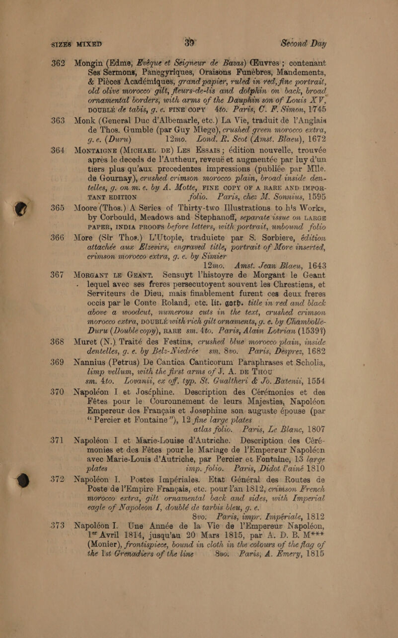 362 364 365 366 367 368 369 370 371 Mongin (Edme, Bvéque et Seigneur de Bozas) (Euvres’; contenant Ses Sermons, Panegyriques, Oraisons Funébres, Mandements, & Piéces Académiques, grand papier, ruled in ved, fine portrait, old olive morocco’ gilt, fleurs-de-lis and dolphin on back, broad. ornamental borders, with arms of the Dauphin son of Louis X V; DOUBLE de tabis, g.e. FINE copy 4to. Paris, C. F. Simon, 17 45 Monk (General Duc d’Albemarle, etc.) La Vie, traduit de l’Anglaia de Thos. Gumble (par Guy Miege), crushed green morocco extra, g.e. (Duru) 12mo. Lond. R. Scot (Amst. Blaeu), 1672 Monraicne (MicHagL DE) Les Essats; édition nouvelle, trouvée apres le deceds de l’Autheur, reveué et augmentée par luy d’un tiers plus qu’aux precedentes impressions (publiée par Mlle. de Gournay), crushed crimson morocco plain, broad inside den- telles, g. on m.e. by A. Motte, FINE COPY OF A RARE AND IMPOR- TANT EDITION folto. Paris, chez M. Sonmus, 1595 Moore (Thos.) A Series of Thirty-two Illustrations to h's Works, by Corbould, Meadows and Stephanoff, separate issue on LARGE PAPER, INDIA PROOFS before letters, with portrait, unbound folvo More (Sir Thos.) L’Utopie, traduicte par S. Sorbiere, édztion attachée aua Hlzewrs, engraved title, portrait of More inserted, crimson morocco extra, g. e. by Sumer 12mo. Amst. Jean Blaeu, 1643 Moreant Le Geant, Sensuyt Vhistoyre de Morgant le Geant . lequel avec ses freres persecutoyent souvent les Chrestiens, et Serviteurs de Dieu, mais finablement furent ces deux freres occis par le Conte Roland, ete. lit. goth. ttle on red and black above a woodcut, numerous cuts an the text, crushed crimson morocco extra, DOUBLE with rich gilt ornaments, g. e. by Chambolle- Duru (Double copy), RARE sm.4to, Paris, Alain Lotrian (15391) Muret (N.) Traité des Festins, crushed blue morocco plain, inside dentelles, g. e. by Belz-Nredrée sm. 8v0. Paris, Desprez, 1682 Nannius (Petrus) De Cantica Canticorum’ Paraphrases et Scholia, limp vellum, with the first arms of J. A. Dz THou sm. 4to. Lovanit, ex off. typ. St. Gualthert & Jo. Batenii, 1554 Napoléon I et Joséphine. Description des Cérémonies et des Fétes pour le Couronnement de leurs Majesties, Napoléon Empereur des Frangais et Josephine son. auguste épouse (par “ Percier et Fontaine”), 12 fine large plates atlas folio. Paris, Le Blanc, 1807 Napoléon I et Marie-Louise d’Autriche. Description des Céré- monies et des Fétes pour le Mariage de l’Kmpereur Napoléon avec Marie-Louis d’Autriche, par Percier et Fontaine, 13 large plates ump. folio. Paris, Didot. Vainé 1810 Napoléon I. Postes Impériales. Etat Général des: Routes de Poste de l’Empire Frangais, etc. pour lan 1812, crimson French morocco extra, gilt ornamental back and sides, with Imperial eagle of Napoleon L£, doublé de tarbes bleu, g. e. 8vo. Paris, impr. Impériale, 1812 Napoléon I. Une Année de la Vie de l’Empereur Napoléon, 1* Avril 1814, jusqu’au 20° Mars 1815, par A. D. B. M*** (Monier), frontisprece, bound in cloth in the colours of the flag of the lst Grenadiers of the line ‘800; Paris; A. Emery, 1815