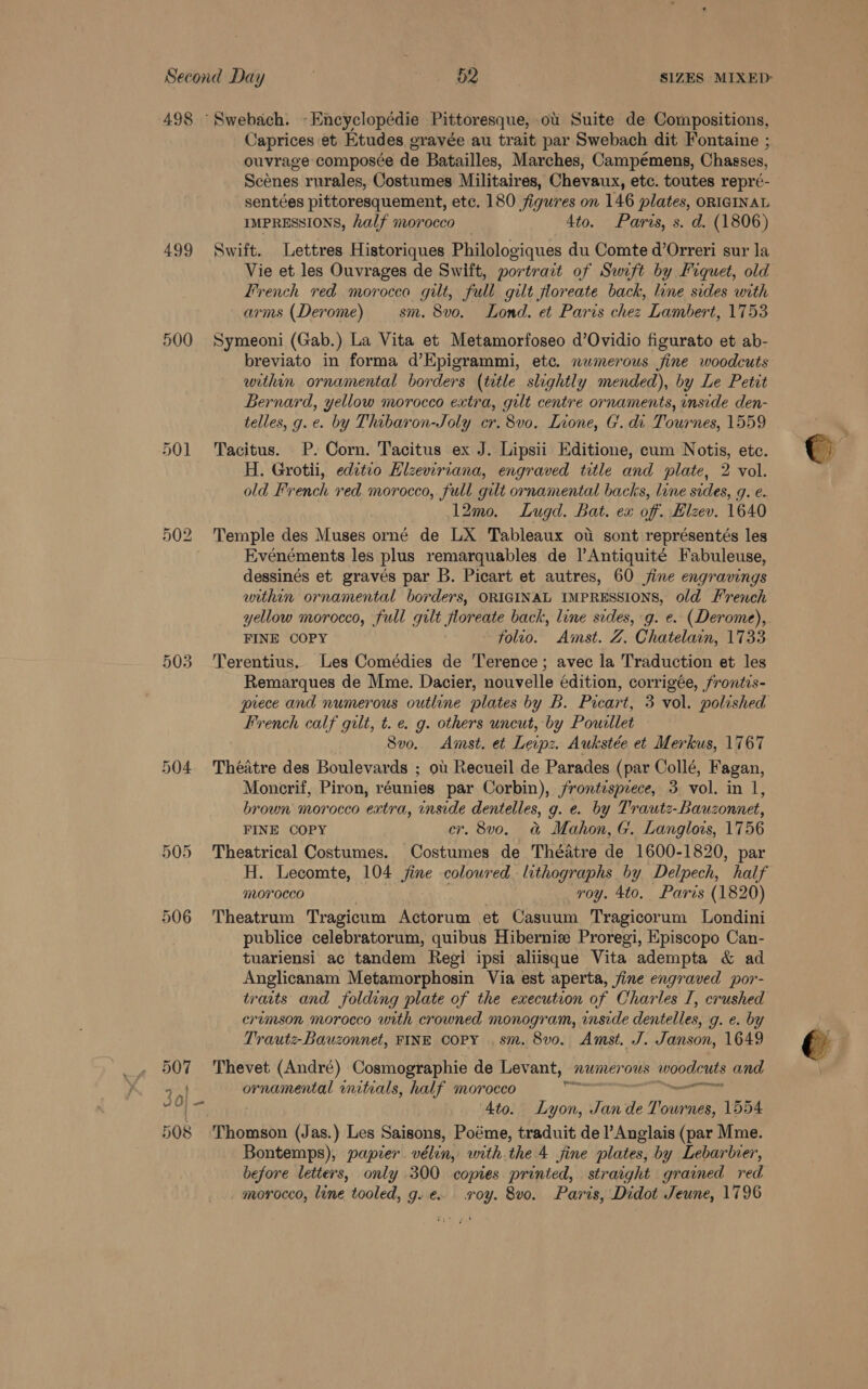 498 “Swebach. -Encyclopédie Pittoresque, ou Suite de Compositions, Caprices et Etudes gravée au trait par Swebach dit Fontaine ; ouvrage composée de Batailles, Marches, Campémens, Chasses, Scones rurales, Costumes Militaires, Chevaux, etc. toutes repré- sentées pittoresquement, ete. 180 figures on 146 plates, ORIGINAL IMPRESSIONS, half morocco 4to. Paris, s. d. (1806) 499 Swift. Lettres Historiques Philologiques du Comte d’Orreri sur la Vie et les Ouvrages de Swift, portrait of Swift by Fiquet, old Trench red morocco gilt, full gilt floreate back, line sides with arms (Derome) — sm. 8vo. Lond. et Paris chez Lambert, 1753 500 Symeoni (Gab.) La Vita et Metamorfoseo d’Ovidio figurato et ab- breviato in forma d’Epigrammi, etc. numerous fine woodcuts within ornamental borders (title slightly mended), by Le Petit Bernard, yellow morocco extra, gilt centre ornaments, inside den- telles, g.e. by Thibaron-Joly cr. 8vo. Lione, G. di. Tournes, 1559 501 Tacitus. P. Corn. Tacitus ex J. Lipsii Editione, cum Notis, etc. H. Grotii, editio Hlzeviriana, engraved title and plate, 2 vol. 12mo. Lugd. Bat. ex of. Hlzev. 1640 502 ‘Temple des Muses orné de LX Tableaux ot sont représentés les Evénéments les plus remarquables de |’Antiquité Fabuleuse, dessinés et gravés par B. Picart et autres, 60 jine engravings within ornamental borders, ORIGINAL IMPRESSIONS, o/d French yellow morocco, full gilt floreate back, line sides, g. e. (Derome), FINE COPY folio. Amst. Z. Chatelain, 1733 503 'Terentius. Les Comédies de ‘l’erence; avec la Traduction et les Remarques de Mme. Dacier, nouvelle édition, corrigée, frontis- prece and numerous outline plates by B. Picart, 3 vol. polished French calf guilt, t. e. g. others uncut, by Poudllet Svo. Amst. et Leipz. Aukstée et Merkus, 1767 504 Théatre des Boulevards ; ot Recueil de Parades (par Collé, Fagan, Moncrif, Piron, réunies par Corbin), frontesprece, 3 vol. in 1, brown morocco extra, inside dentelles, g. e. by Trautz-Bauzonnet, FINE COPY er. 8v0o. &amp; Mahon, G. Langlois, 1756 505 Theatrical Costumes. Costumes de Théatre de 1600-1820, par H. Lecomte, 104 jine coloured. lithographs by Delpech, half morocco | . roy. 4to. Paris (1820) 506 'Theatrum Tragicum Actorum et Casuum Tragicorum Londini publice celebratorum, quibus Hibernize Proregi, Episcopo Can- tuariensi ac tandem Regi ipsi aliisque Vita adempta &amp; ad Anglicanam Metamorphosin Via est aperta, jine engraved por- traits and folding plate of the execution of Charles I, crushed erumson morocco with crowned monogram, inside dentelles, g. e. by Trautz-Bauzonnet, FINE COPY .sm. 8vo. Amst. J. Janson, 1649 ae Thevet (André) Cosmographie de Levant, numerous eee and 3 PD ea initials, half morocco : 0| vi ‘Ato. ven rai de Ue 1554 508 Thomson (Jas.) Les Saisons, Poéme, traduit de lV Anglais (par Mme. before letters, only 300 copies printed, straight grained red. _ morocco, line tooled, g. e. soy. 8vo. Paris, Didot Jeune, 1796 ——— *