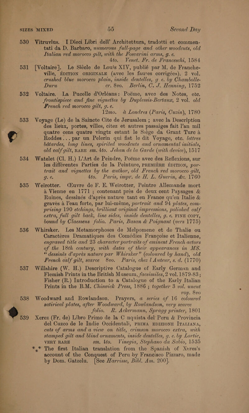 531 532 536 537 tati da D. Barbaro, numerous full-page and other woodcuts, old Italian red morocco gilt, with the Foscarini arms, g. e. Ato. Venet. Fr. de Franceschi, 1584 [Voltaire]. Le Siécle de Louis XIV, publié par M. de Franche- ville, EDITION ORIGINALE (avec les fautes corrigées), 2 vol. crushed blue morocco plain, inside dentelles, g e. by Chambolle- Duru cr. 8vo. Berlin, C. J. Henning, 1752 Voltaire. La Pucelle d’Orléans: Poéme, avec des Notes, ete. Frontisprece and fine vignettes by Duplessis-Bertaux, 2 vol. old French red morocco gilt, g. é. 12mo. 4&amp; Londres (Paris, Cuzin), 1780 Voyage (Le) de la Saincte Cite de Jerusalem ; avec la Description des lieux, portes, villes, citez et autres passaiges fait ’an mil quatre cens quatre vingtz estant le Siege da Grant Ture a - Roddes... par un Pelerin qui fist le dit Voyage, ete. lettres bdtardes, long lines, spirited woodcuts and ornamental initials, old calf gilt, RARE sm. 4to. Jehan de la Garde (with device), 1517 Watelet (Cl. H.) L’Art de Peindre, Poéme avec des Reflexions, sur les différentes Parties de la Peinture, PREMIERE EDITION, por- trait and vignettes by the author, old French red morocco gilt, g. &amp; Ato. Paris, impr. de H. L. Guerin, &amp;c. 1760 Weirotter. (£uvre de F. E. Weirotter, Peintre Allemande mort &amp; Vienne en 1771 ; contenant pres de deux cent Paysages &amp; Ruines, dessinés d’aprés nature tant en France qu’en Italie &amp; graves a l’eau forte, par lui-méme, portrait and 94 plates, com- prising 190 etchings, brilliant original impressions, polished calf extra, full gilt back, line sides, inside dentelles, g. ¢. FINE COPY, bound by Claessens folio. Paris, Basan &amp; Potgnant (vers 1775) Whirsker. Les Metamorphoses de Melpomene et de Thalie ou Caracteres Dramatiques des Comédies Francoise et Italienne, engraved title and 23 character portraits of eminent French actors of the 18th century, with dates of their appearances in MS. “dessinés d’apres nature par Whirsker” (coloured by hand), old French calf gilt, scarce 8vo. Paris, chez | Auteur, s. d. (1770) Willshire (W. H.) Descriptive Catalogue of Early German and Flemish Prints in the British Museum, facsimiles, 2 vol. 1879-83 ; Fisher (R.) Introduction to a Catalogue of the Early Italian Prints in the B.M. Cheswick Press, 1886 ; together 3 vol. uncut roy. 8vo Woodward and Rowlandson. Prayers, a serves of 16 coloured satirical plates, after Woodward, by Rowlandson, very scarce folio. . Ackermann, Spragg printer, 1801 Xerez (Fr. de) Libro Primo de la C nquista del Peru &amp; Provincia del Cuzco de le Indie Occidentali, prima EpDIzIONE ITALIANA, cuts of arms and a view on title, crimson morocco extra, with stamped gilt and blind ornaments, inside dentelles, g. e. by Lortic, VERY RARE sm. 4to. Vinegia, Stephano da Sabio, 1535 account of the Conquest of Peru by Francisco Pizzaro, made by Dom. Gatzelu. [See Harrisse, Bibl, Am. 200].