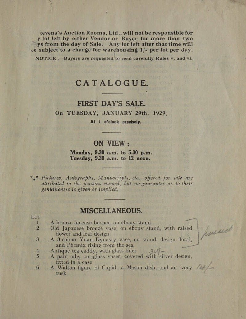 CATALOGUE. FIRST DAY’S SALE. On TUESDAY, JANUARY 29th, 1929. At 1 o’clock precisely. —— ON VIEW : Monday, 9.30 a.m. to 5.30 p.m. Tuesday, 9.30 a.m. to 12 noon. genuineness 1s given or implied. MISCELLANEOUS. Lor eb 1 A bronze incense burner, on ebony stand ie 2 Old Japanese bronze vase, on ebony stand, with raised | flower and leaf design yy 3 A 3-colour Yuan Dynasty vase, on stand, design floral, | and Phoenix rising from the sea i oes 5 A pair ruby cut-glass vases, covered with silver design, fitted in a case tusk fe