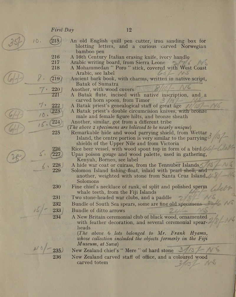 216 217 218 &gt; ae go G19} 236 An old English quill pen cutter, iron sanding box for blotting letters, and a curious carved Norwegian bamboo pen | A 16th Century Italian erasing knife, ivory handle Arabic writing board, from Sierra Leone: /9/ ¢ A Mohammedan “ Poro”’ stick, eoverse with West Coast Arabic, see label Ancient bark book, with charms, Rraigest in retee script, Batak of Sumatra a Te a Another, with wood covers LZ, ole sO A Batak flute, incised with native inscription, and a carved horn spoon, from Timor -~ A Batak priest's genealogical staff of great age male and female figure hilts, and bronze sheath Another, similar, got from a different tribe Remarkable hide and wood parrying shield, from Wettar » shields of the Upper Nile and from Victoria Rice beer vessel, with wood spout top in form of a bird Upas poison gouge and wood palette, used in gathering, i ELE A hide war coat or cuirass, from the Tennuber Islands, 4 43, another, weighted with stone from Santa Cruz Island, Solomons Fine chief’s necklace of rank, of split and polished sperm whale teeth, from the Fiji Islands Ls rt! Two stone-headed war clubs, and a paddle Bundle of ditto arrows i A New Britain ceremonial club of black wood, ornamented , with feather decoration, and several ceremonial spear-« heads (The above 6 lots belonged to Mr. Frank Hyams, whose collection included the objects formerly in the Fuze Museum, at Suva) —, New Zealand carved staff of office, and a coloured wood carved totem ; nn 