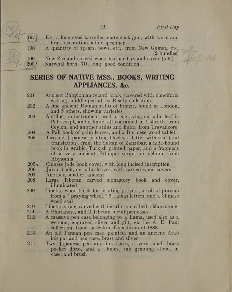  199 Extra long steel barrelled matchlock gun, with ivory and brass decoration, a fine specimen A quantity of spears, bows, etc., from New Guinea, etc. (2 bundles) New Zealand carved wood feather box and cover (A.F.) Narwhal horn, 7ft. long, good condition 201 202 203 204 205 206 207 208 209 210 211 212 213 214 APPLIANCES, &amp;c. Ancient Babylonian record brick, covered with cuneiform writing, middle period, ex Ready collection A fine ancient Roman stilus of bronze, found in London, and 5 others, showing varieties A stilus, an instrument used in engraving on palm leaf in Pali script, and a knife, all contained in 1 sheath, from Ceylon, and another stilus and knife, from Travancore A Pali book of palm leaves, and a Burmese wood tablet Two old Japanese printing blocks, a letter with seal (and translation), from the Sultan of Zanzibar, a hide-bound book in Arabic, Turkish printed paper, and a fragment of a very ancient Ethiopic script on vellum, from Abyssinia Chinese jade book cover, with long incised inscription Javan book, on palm leaves, with carved wood covers Another, smaller, ancient Large Tibetan carved monastery book and _ cover, illuminated Tibetan wood block for printing prayers, a roll of prayers from a “‘ praying wheel,’ 2 Lamas letters, and a Chinese wood seal Tibetan stone, carved with inscription, called a Mani stone A Bhutanese, and 2 Tibetan metal pen cases A massive pen case belonging to a Lama, used also as a weapon, engraved silver and gilt, ex the A. E. Paul collection, from the Sakim Expedition of 1888. An old Persian: pen case, painted, and an ancient Arab ink pot and pen case, brass and silver Two Japanese pen and ink cases, a very small brass pocket ditto, and a Chinese ink grinding stone, in case, and brush