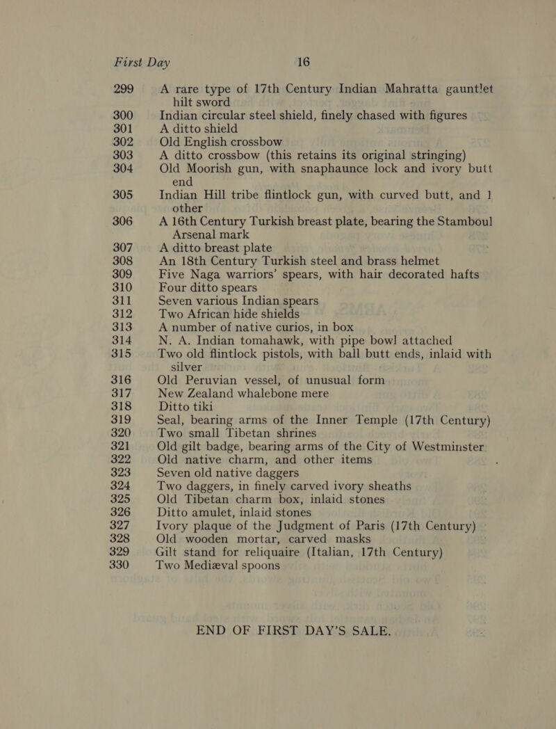 299 300 301 302 303 304 305 306 307 308 309 310 311 312 313 314 315 316 317 318 319 320 321 322 323 324 325 326 327 328 329 330 A rare type of 17th Century Indian Mahratta gauntlet hilt sword Indian circular steel shield, finely chased with figures A ditto shield Old English crossbow A ditto crossbow (this retains its original stringing) Old Moorish gun, with snaphaunce lock and ivory butt end Indian Hill tribe flintlock gun, with curved butt, and | other A 16th Century Turkish breast plate, bearing the Stamboul Arsenal mark A ditto breast plate An 18th Century Turkish steel and brass helmet Five Naga warriors’ spears, with hair decorated hafts Four ditto spears Seven various Indian spears Two African hide shields A number of native curios, in box N. A. Indian tomahawk, with pipe bowl] attached Two old flintlock pistols, with ball butt ends, inlaid with silver Old Peruvian vessel, of unusual form New Zealand whalebone mere Ditto tiki Seal, bearing arms of the Inner Temple (17th Century) Two small Tibetan shrines Old gilt badge, bearing arms of the City of Westminster Old native charm, and other items Seven old native daggers Two daggers, in finely carved ivory sheaths Old Tibetan charm box, inlaid stones Ditto amulet, inlaid stones Ivory plaque of the Judgment of Paris (17th Century) Old wooden mortar, carved masks Gilt stand for reliquaire (Italian, 17th Century) Two Medieval spoons