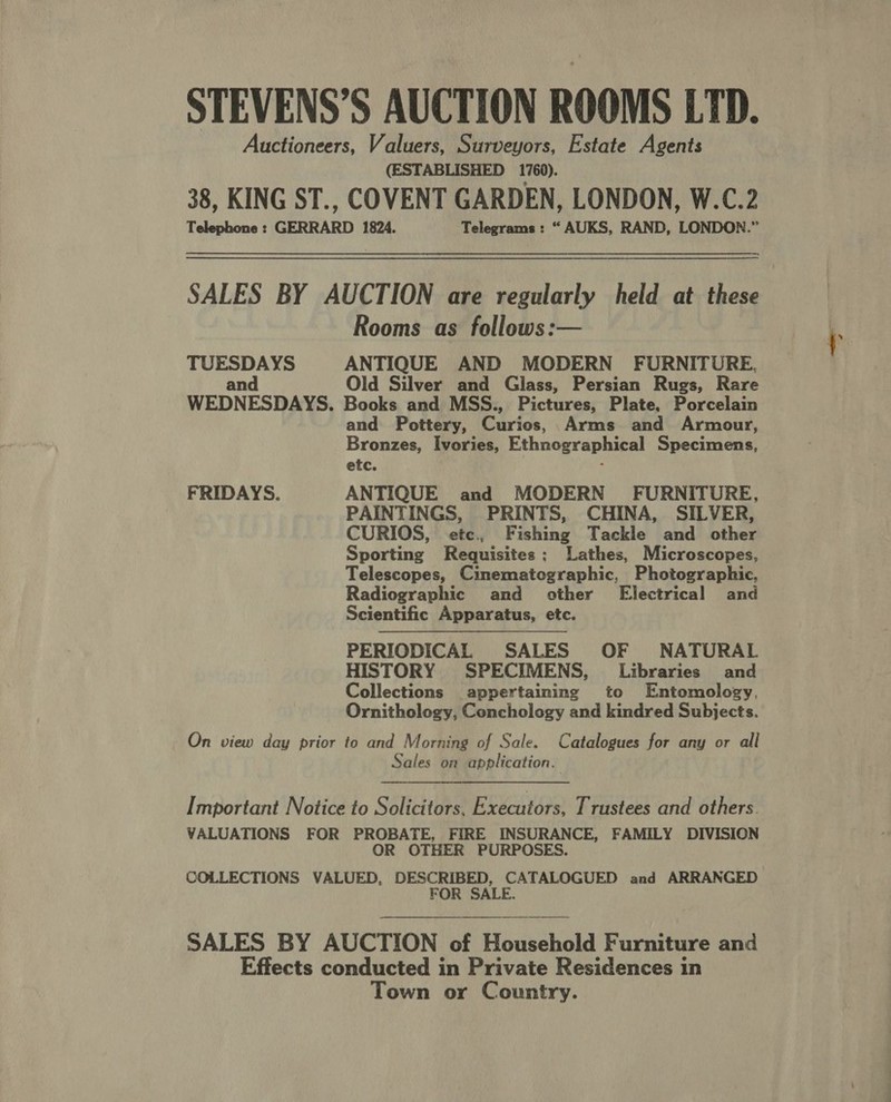 STEVENS’S AUCTION ROOMS LTD. Auctioneers, Valuers, Surveyors, Estate Agents (ESTABLISHED 1760). 38, KING ST., COVENT GARDEN, LONDON, W.C.2 Telephone : GERRARD 1824. Telegrams: “AUKS, RAND, LONDON.” SALES BY AUCTION are regularly held at these Rooms as follows: tarps ANTIQUE AND MODERN FURNITURE, Old Silver and Glass, Persian Rugs, Rare WEDNESDAYS. Books and MSS., Pictures, Plate, Porcelain and Pottery, Carlos, Arms and Armour, Bronzes, Ivories, Ethnographical Specimens, etc. FRIDAYS. ANTIQUE and MODERN - FURNITURE, PAINTINGS, PRINTS, CHINA, SILVER, CURIOS, etc, Fishing Tackle and other Sporting Requisites; Lathes, Microscopes, Telescopes, Cinematographic, Photographic, Radiographic and other Electrical and Scientific Apparatus, etc. PERIODICAL SALES OF NATURAL HISTORY SPECIMENS, Libraries and Collections appertaining to Entomology, Ornithology, Conchology and kindred Subjects.  On view day prior to and Morning of Sale. Catalogues for any or all Sales on application. Important Notice to Solicitors, Executors, Trustees and others. VALUATIONS FOR PROBATE, FIRE INSURANCE, FAMILY DIVISION OR OTHER PURPOSES. COLLECTIONS VALUED, DESCRIBED, CATALOGUED and ARRANGED FOR SALE. SALES BY AUCTION of Household Furniture and Effects conducted in Private Residences in Town or Country.