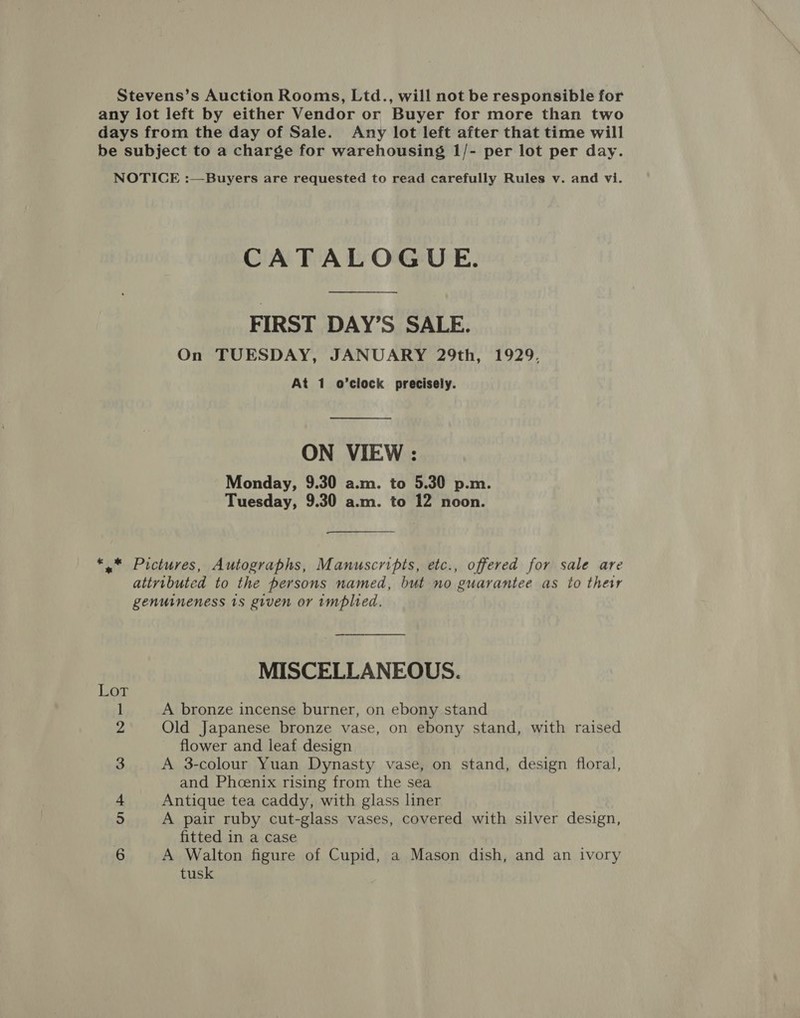 Stevens’s Auction Rooms, Ltd., will not be responsible for any lot left by either Vendor or Buyer for more than two days from the day of Sale. Any lot left after that time will be subject to a charge for warehousing 1/- per lot per day. NOTICE :—Buyers are requested to read carefully Rules v. and vi. CATALOGUE. FIRST DAY’S SALE. On TUESDAY, JANUARY 29th, 1929, At 1 o’clock precisely. — ON VIEW : Monday, 9.30 a.m. to 5.30 p.m. Tuesday, 9.30 a.m. to 12 noon. *,* Pictures, Autographs, Manuscripts, etc., offered for sale are attyibuted to the persons named, but no guarantee as to their genuineness 1s given or implied. MISCELLANEOUS. Lot 1 A bronze incense burner, on ebony stand 2 Old Japanese bronze vase, on ebony stand, with raised flower and leaf design ] A 3-colour Yuan Dynasty vase, on stand, design floral, and Phoenix rising from the sea 4 Antique tea caddy, with glass liner 5 A pair ruby cut-glass vases, covered with silver design, fitted in a case 6 A Walton figure of Cupid, a Mason dish, and an ivory tusk