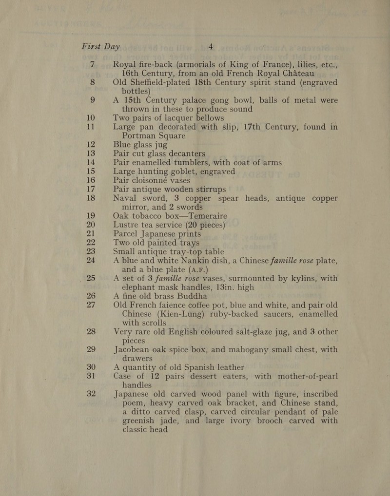 7 Royal fire-back (armorials of King of France), lilies, etc., 16th Century, from an old French Royal Chateau Old Sheffield-plated 18th Century spirit stand (engraved bottles) A 15th Century palace gong bowl, balls of metal were thrown in these to produce sound Two pairs of lacquer bellows Large pan decorated with slip, 17th Century, found in Portman Square Blue glass jug Pair cut glass decanters Pair enamelled tumblers, with coat of arms Large hunting goblet, engraved Pair cloisonné vases Pair antique wooden stirrups Naval sword, 3 copper spear heads, antique copper mirror, and 2 swords Oak tobacco box—Temeraire Lustre tea service (20 pieces) Parcel Japanese prints Two old painted trays Small antique tray-top table A blue and white Nankin dish, a Chinese famille rose plate, and a blue plate (A.F.) A set of 3 famille rose vases, surmounted by kylins, with elephant mask handles, 13in. high A fine old brass Buddha Old French faience coffee pot, blue and white, and pair old Chinese (Kien-Lung) ruby-backed saucers, enamelled with scrolls Very rare old English coloured salt-glaze jug, and 3 other pieces Jacobean oak spice box, and mahogany small chest, with drawers A quantity of old Spanish leather Case of 12 pairs dessert eaters, with mother-of-pearl handles Japanese old carved wood panel with figure, inscribed poem, heavy carved oak bracket, and Chinese stand, a ditto carved clasp, carved circular pendant of pale greenish jade, and large ivory brooch carved with classic head