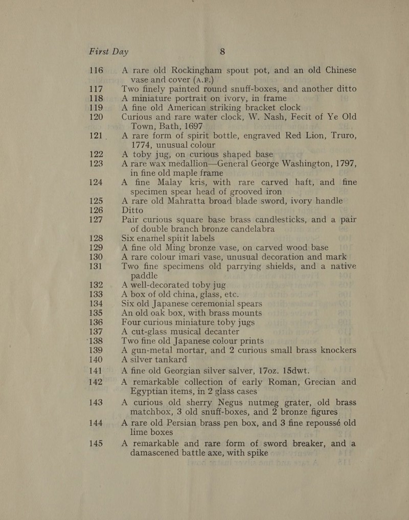116 117 118 119 120 122 123 124 125 126 127 128 129 130 131 132 133 134 135 136 137 ‘138 139 140 142 143 144 145 A rare old Rockingham spout pot, and an old Chinese vase and cover (A.F.) Two finely painted round snuff-boxes, and another ditto A miniature portrait on ivory, in frame A fine old American striking bracket clock Curious and rare water clock, W. Nash, Fecit of Ye Old Town, Bath, 1697 A rare form of spirit bottle, engraved Red Lion, Truro, 1774, unusual colour A toby jug, on curious shaped base A rare wax medallion—General George Washington, 1797, in fine old maple frame A fine Malay kris, with rare carved haft, and fine specimen spear head of grooved iron A rare old Mahratta broad blade sword, ivory handle Ditto Pair curious square base brass candlesticks, and a pair of double branch bronze candelabra Six enamel spirit labels A fine old Ming bronze vase, on carved wood base A rare colour imari vase, unusual decoration and mark Two fine specimens old parrying shields, and a native paddle A well-decorated toby jug A box of old china, glass, etc. Six old Japanese ceremonial spears An old oak box, with brass mounts Four curious miniature toby jugs A cut-glass musical decanter Two fine old Japanese colour prints A gun-metal mortar, and 2 curious small brass knockers A silver tankard A fine old Georgian silver salver, 170z. 15dwt. A remarkable collection of early Roman, Grecian and Egyptian items, in 2 glass cases A curious old sherry Negus nutmeg grater, old brass matchbox, 3 old snuff-boxes, and 2 bronze figures A rare old Persian brass pen box, and 3 fine repoussé old lime boxes A remarkable and rare form of sword breaker, and a damascened battle axe, with spike - .