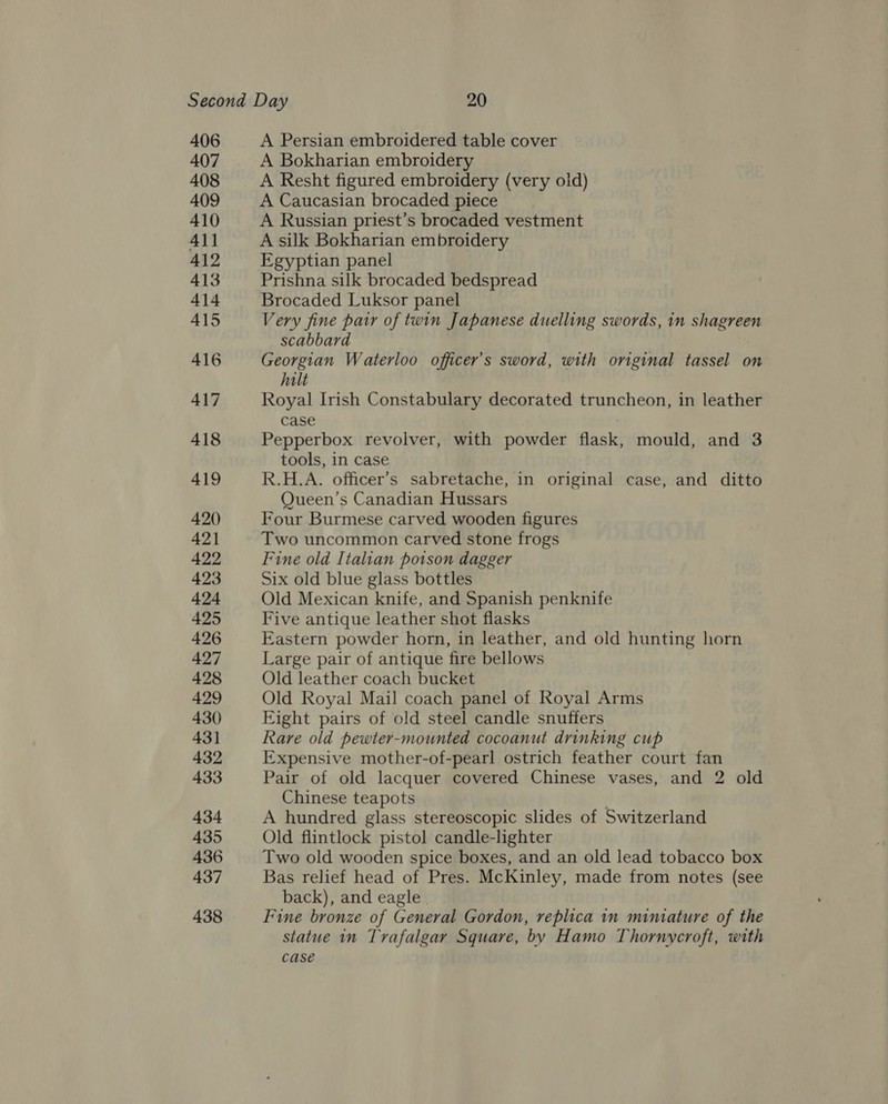 406 407 408 409 410 All 412 413 414 415 416 417 418 419 420 421 422 423 424 425 426 427 428 429 430 431 432 433 434 435 436 437 438 A Persian embroidered table cover A Bokharian embroidery A Resht figured embroidery (very oid) A Caucasian brocaded piece A Russian priest’s brocaded vestment A silk Bokharian embroidery Egyptian panel Prishna silk brocaded bedspread Brocaded Luksor panel Very fine patr of twin Japanese duelling swords, in shagreen scabbard Georgian Waterloo officer’s sword, with original tassel on halt Royal Irish Constabulary decorated truncheon, in leather case | Pepperbox revolver, with powder flask, mould, and 3 tools, in case R.H.A. officer’s sabretache, in original case, and ditto Queen’s Canadian Hussars Four Burmese carved wooden figures Two uncommon carved stone frogs Fine old Italian potson dagger Six old blue glass bottles Old Mexican knife, and Spanish penknife Five antique leather shot flasks Eastern powder horn, in leather, and old hunting horn Large pair of antique fire bellows Old leather coach bucket Old Royal Mail coach panel of Royal Arms Eight pairs of old steel candle snuffers Rare old pewter-mounted cocoanut drinking cup Expensive mother-of-pearl ostrich feather court fan Pair of old lacquer covered Chinese vases, and 2 old Chinese teapots A hundred glass stereoscopic slides of Switzerland Old flintlock pistol candle-lighter Two old wooden spice boxes, and an old lead tobacco box Bas relief head of Pres. McKinley, made from notes (see back), and eagle . Fine bronze of General Gordon, replica in miniature of the statue in Trafalgar Square, by Hamo Thornycroft, with case