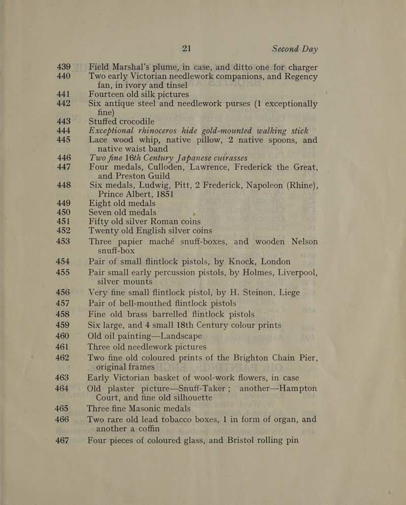 439 440 44] 442 443 444 445 446 447 448 449 450 451 452 453 454 455 456 457 458 459 460 461 462 463 465 466 467 21 Second Day Field Marshal’s plume, in case, and ditto one for charger Two early Victorian needlework companions, and Regency fan, in ivory and tinsel Fourteen old silk pictures Six antique steel and needlework purses (1 exceptionally fine) Stuffed crocodile Exceptional rhinoceros hide gold-mounted walking stick Lace wood whip, native pillow, 2 native spoons, and native waist band Two fine 16th Century Japanese cutrasses Four medals, Culloden, Lawrence, Frederick the Great, and Preston Guild Six medals, Ludwig, Pitt, 2 Frederick, Napoleon (Rhine), Prince Albert, 1851 Eight old medals Seven old medals ° Fifty old silver Roman coins Twenty old English silver coins Three papier maché snuff-boxes, and wooden Nelson snuff-box Pair of small flintlock pistols, by Knock, London Pair small early percussion pistols, by Holmes, Liverpool, silver mounts Very fine small flintlock pistol, by H. Steinon, Liege Pair of bell-mouthed flintlock pistols Fine old brass barrelled flintlock pistols Six large, and 4 small 18th Century colour prints Old oil painting—Landscape Three old needlework pictures Two fine old coloured prints of the Brighton Chain ey, original frames Early Victorian basket of wool-work flowers, in case Old plaster picture—Snuff-Taker ; another—Hampton Court, and fine old silhouette Three fine Masonic medals Two rare old lead tobacco boxes, 1 in form of organ, and another a coffin Four pieces of coloured glass, and Bristol rolling pin