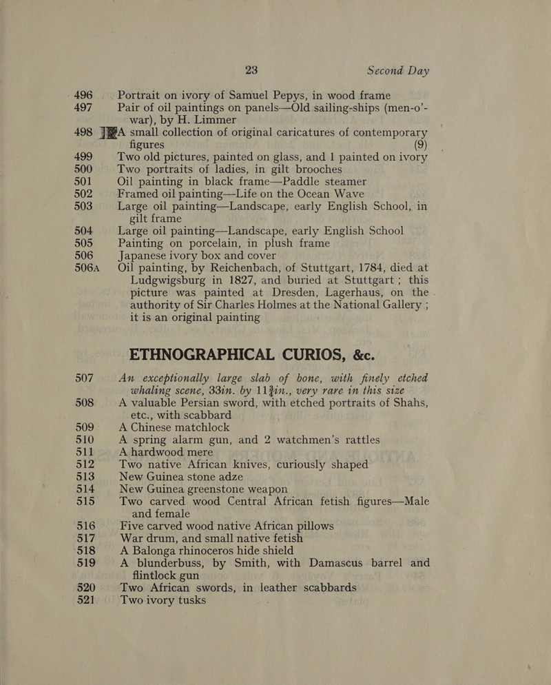 496 497 23 Second Day Portrait on ivory of Samuel Pepys, in wood frame Pair of oil paintings on panels—Old sailing-ships (men-o’- war), by H. Limmer 499 500 501 502 503 504 505 506 506A 507 508 509 - 510 511 912 513 514 515 516 517 518 519 520 figures (9) Two old pictures, painted on glass, and | painted on ivory Two portraits of ladies, in gilt brooches Oil painting in black frame—Paddle steamer Framed oil painting—Life on the Ocean Wave Large oil painting—Landscape, early English School, in gilt frame Large oil painting—Landscape, early English School Painting on porcelain, in plush frame Japanese ivory box and cover Oil painting, by Reichenbach, of Stuttgart, 1784, died at Ludgwigsburg in 1827, and buried at Stuttgart; this picture was painted at Dresden, Lagerhaus, on the. authority of Sir Charles Holmes at the National Gallery ; it is an original painting ETHNOGRAPHICAL CURIOS, &amp;c. An exceptionally large slab of bone, with finely etched whaling scene, 33in. by 11}in., very rare in ths size A valuable Persian sword, with etched portraits of Shahs, etc., with scabbard A Chinese matchlock A spring alarm gun, and 2 watchmen’s rattles A hardwood mere Two native African knives, curiously shaped New Guinea stone adze New Guinea greenstone weapon Two carved wood Central African fetish figures—Male and female Five carved wood native African pillows War drum, and small native fetish A Balonga rhinoceros hide shield A blunderbuss, by Smith, with Damascus barrel and flintlock gun Two African swords, in leather scabbards Two ivory tusks