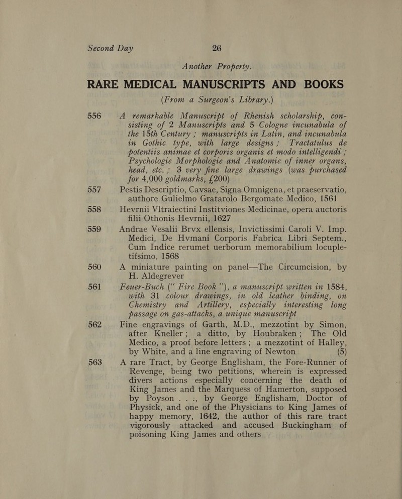 Another Property. 556 957 558 559 560 561 562 563 (From a Surgeon’s Library.) A remarkable Manuscript of Rhenish scholarship, con- sisting of 2 Manuscripts and 5 Cologne incunabula of the 15th Century ; manuscripts in Latin, and incunabula in Gothic type, with large designs; Tvractatulus de potentiis animae et corporis organis et modo intelligendt ; Psychologie Morphologie and Anatomie of inner organs, head, etc. ; 3 very fine large drawings (was purchased for 4,000 goldmarks, £200) Pestis Descriptio, Cavsae, Signa Omnigena, et praeservatio, authore Gulielmo Gratarolo Bergomate Medico, 1561 Hevrnii Vitraiectini Institviones Medicinae, opera auctoris filii Othonis Hevrnii, 1627 Andrae Vesalii Brvx ellensis, Invictissimi Caroli V. Imp. Medici, De Hvmani Corporis Fabrica Libri Septem., Cum Indice rerumet uerborum memorabilium locuple- tifsimo, 1568 A miniature painting on panel—The Circumcision, by H. Aldegrever Feuer-Buch (“ Fire Book’), a manuscript written in 1584, with 31 colour drawings, in old leather binding, on Chemstry and Artillery, especially interesting long passage on gas-attacks, a unique manuscript Fine engravings of Garth, M.D., mezzotint by Simon, after Kneller; a ditto, by Houbraken; The Old Medico, a proof before letters ; a mezzotint of Halley, by White, and a line engraving of Newton (5) A rare Tract, by George Englisham, the Fore-Runner of Revenge, being two petitions, wherein is expressed divers actions especially concerning the death of King James and the Marquess of Hamerton, supposed by Poyson ..:, by George Englisham, Doctor of Physick, and one of the Physicians to King James of happy memory, 1642, the author of this rare tract vigorously attacked and accused Buckingham of poisoning King James and others