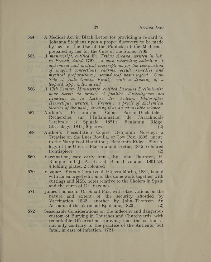  964 565 566 967 568 969 970 571 572 27 Second Day A Medical Act in Black Letter for providing a reward to Johanna Stephens upon a proper discovery to be made by her for the Use of the Publick, of the Medicenes prepared by her for the Cure of the Stone, 1739 A manuscript, entitled Ex. Tribus Arcana, written in ink, in French, dated 1762 ; a most interesting collection of alchemical and medical prescriptions for the composition of magical concoctions, charms, occult remedies and mystical preparations ; second leaf bears legend ‘“‘ Cum Sole et Sale Omnia Fuint,”’ with a drawing of a leopard, 5pp. index at end A 17th Century Manuscript, entitled Discours Preliminatre pour Servir de preface et factliter l’intelligence des Etudiens en la Lecture des Auteurs Philosophes Hermetique, written in French ; a precis of Alchemical theories of the past ; treating it as an admissible science Author’s Presentation Copies—Parent-Duchatelet ; Recherches sur l’Inflammation de _ l’Arachnoide Cerebrale et Spinale, 1821; | Benjamin Ridge. Glossology, 1844, 6 plates (2) Author’s Presentation Copies, Benjamin Moseley, a Treatise on the Lues Bovilla, or Cow Pox, 1805, uncut, to the Marquis of Hamilton ; Benjamin Ridge. Physio- logy of the Uterus, Placenta and Foetus, 1845, coloured frontispiece (2) Vaccination, rare early items, by John Thornton, H. Ranque and J. A. Brisset, 3 in 1 volume, 1801-28, 4 folding plates, 2 coloured Vazquez. Metodo Curativo del Colera-Morbo, 1834, bound with an enlarged edition of the same work together with cuttings and MSS. notes relative to the Cholera in Spain and the cures of Dr. Vazquez James Thomson. On Small Pox, with observations on the nature and extent of the security afforded by Vaccination, 1822; another, by John Thomson. An Account of the Varioloid Epidemic, 1820 (2) Seasonable Considerations on the indecent and dangerous custom of Burying in Churches and Churchyards, with remarkable Observations proving that the custom is not only contrary to the practice of the Antients, but fatal, in case of infection, 1721