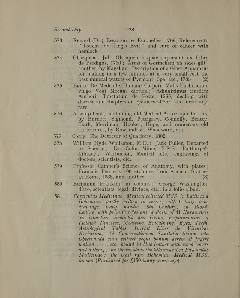 573 574 975 Renard (Dr.) Essai sur les Ecrouelles, 1769, Reference to “Touchi for King’s Evil,’ and cure of cancer with hemlock Obsequens. Julii Obsequentis quae supersunt ex Libro de Prodigiis, 1720; Arms of Gorinchem on sides gilt ; another, by Magellan. Description of a Glass-Apparatus for making in a few minutes at a very small cost the best mineral waters of Pyrmont, Spa, etc., 1783 (2) Bairo. De Medendis Humani Corporis Malis Enchiridion, vulgo Veni Mecum dictum; Adiuniximus eiusdem Authoris Tractatum de Peste, 1565, dealing with disease and chapters on eye-nerve-fever and dentistry, rare A scrap-book, containing old Medical Autograph Letters, by Burnett, Sigmond, Pettigrew, Connolly, Beatty, Clark, Merriman, Hooker, Hope, and numerous old Caricatures, by Rowlandson, Woodward, etc. Corry. The Detector of Quackery, 1802 William Hyde Wollaston, M.D.; Jack Fuller, Departed to Science; Dr. Colin. Milne, _F.R.S., Polthorpe’s Library; Warburton, Mantell, etc., engravings of doctors, scientists, etc. Professor Camper’s Science of Anatomy, with plates ; Francois Perrier’s 100 etchings from Ancient Statues at Rome, 1638, and another (3) Benjamin Franklin, in colours; George Washington, ditto, scientists, legal, divines, etc., in a folio album Fasciculus Medicinae. Medical collected MSS.1n Latin and Bohemian, partly written in verses, with 6 large pen- drawings, Early middle 15th Century, on Blood- Letting, with primitive designs, a Poem of 41 Hexametres on Dhiatetics, Semottk des Uvrins, Explanatories of Isolated Illnesses, Medicine, Embalming, Eyes, Teeth, Astrological Tables, Incipit Liber de Vuirtuibus Herbarum, Ad Conservationem Santtatis Solum ista Observanda sunt scilicet sequi bonum aerem et fugere malum .. ., etc., bound in blue leather with wood covers and athong ; on the inside ts the title inscribed Fasciculus Medicinae ; the most rare Bohemian Medical MSS, known (Purchased for £150 many years ago)