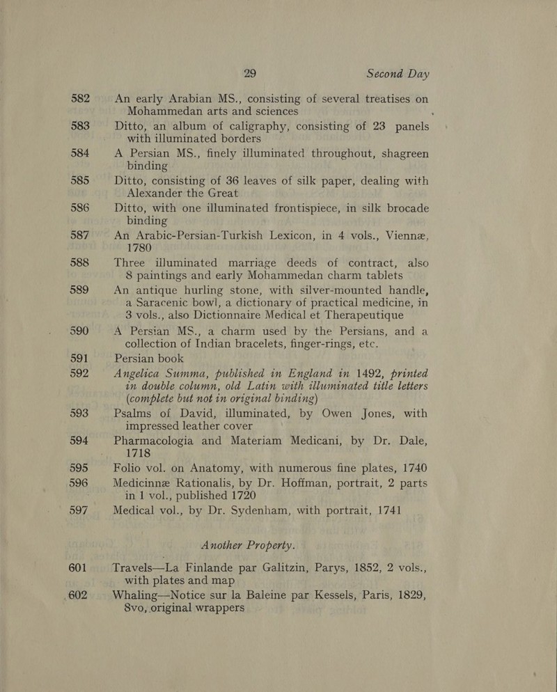 601 602 29 Second Day An early Arabian MS., consisting of several treatises on Mohammedan arts and sciences : Ditto, an album of caligraphy, consisting of 23 panels with illuminated borders A Persian MS., finely uluminated throughout, shagreen binding Ditto, consisting of 36 leaves of silk paper, dealing with Alexander the Great Ditto, with one illuminated frontispiece, in silk brocade binding An Arabic-Persian-Turkish Lexicon, in 4 vols., Vienne, 1780 Three illuminated marriage deeds of contract, also 8 paintings and early Mohammedan charm tablets An antique hurling stone, with silver-mounted handle, a Saracenic bowl, a dictionary of practical medicine, in 3 vols., also Dictionnaire Medical et Therapeutique A Persian MS., a charm used by the Persians, and a collection of Indian bracelets, finger-rings, etc. Persian book Angelica Summa, published in England in 1492, printed an double column, old Latin with illuminated title letters (complete but not in original binding) Psalms of David, illuminated, by Owen Jones, with impressed leather cover Pharmacologia and Materiam Medicani, by Dr. Dale, 1718 Folio vol. on Anatomy, with numerous fine plates, 1740 Medicinne Kationalis, by Dr. Hoffman, portrait, 2 parts in 1 vol., published 1720 Medical vol., by Dr. Sydenham, with portrait, 1741 Another Property. Travels—La Finlande par Galitzin, Parys, 1852, 2 vols., with plates and map Whaling—Notice sur la Baleine par Kessels, Paris, 1829, Svo, original wrappers 