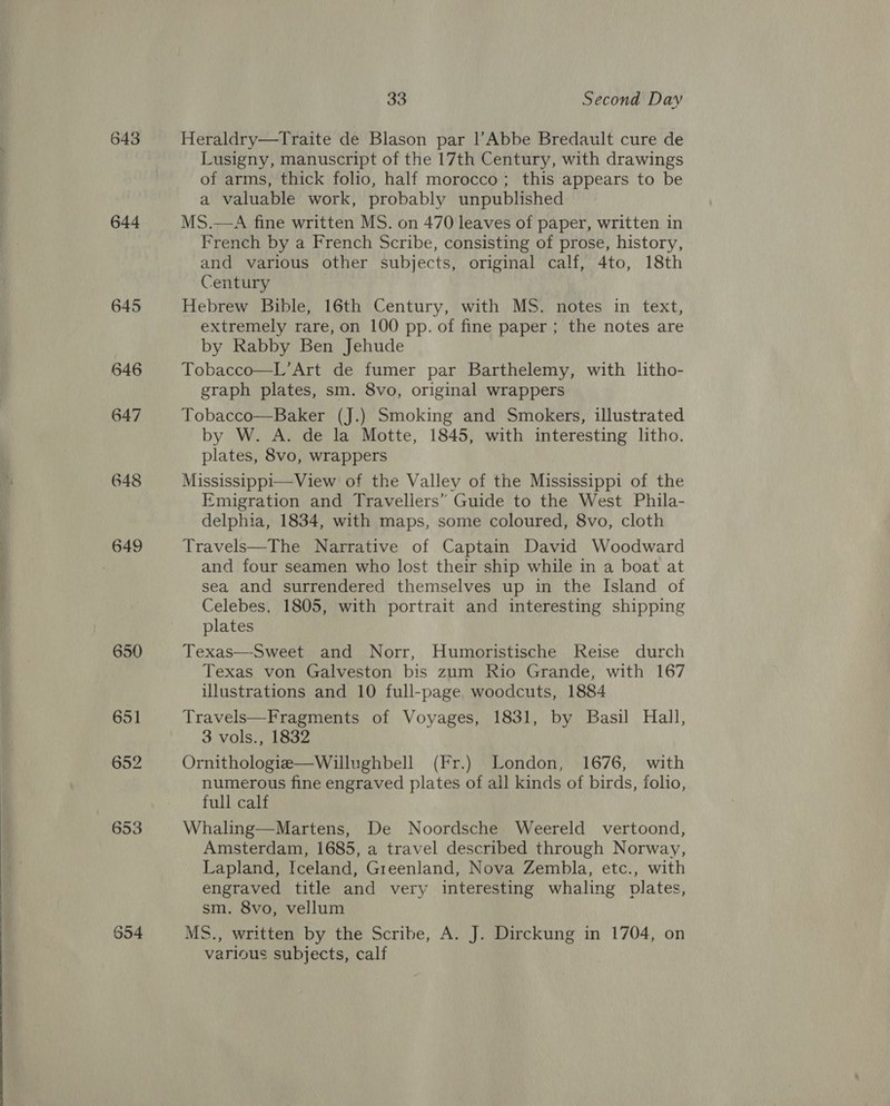  644 645 654 33 Second Day Heraldry—Traite de Blason par l’Abbe Bredault cure de Lusigny, manuscript of the 17th Century, with drawings of arms, thick folio, half morocco; this appears to be a valuable work, probably unpublished MS.—A fine written MS. on 470 leaves of paper, written in French by a French Scribe, consisting of prose, history, and various other subjects, original calf, 4to, 18th Century Hebrew Bible, 16th Century, with MS. notes in text, extremely rare, on 100 pp. of fine paper ; the notes are by Rabby Ben Jehude Tobacco—L’Art de fumer par Barthelemy, with litho- graph plates, sm. 8vo, original wrappers Tobacco—Baker (J.) Smoking and Smokers, illustrated by W. A. de la Motte, 1845, with interesting litho. plates, 8vo, wrappers Mississippi—View of the Valley of the Mississippi of the Emigration and Travellers” Guide to the West Phila- delphia, 1834, with maps, some coloured, 8vo, cloth Travels—The Narrative of Captain David Woodward and four seamen who lost their ship while in a boat at sea and surrendered themselves up in the Island of Celebes, 1805, with portrait and interesting shipping plates Texas—Sweet and Norr, Humoristische Reise durch Texas von Galveston bis zum Rio Grande, with 167 illustrations and 10 full-page woodcuts, 1884 Travels—Fragments of Voyages, 1831, by Basil Hall, 3 vols., 1832 Ornithologie—Willughbell (Fr.) London, 1676, with numerous fine engraved plates of all kinds of birds, folio, full calf Whaling—Martens, De Noordsche Weereld vertoond, Amsterdam, 1685, a travel described through Norway, Lapland, Iceland, Greenland, Nova Zembla, etc., with engraved title and very interesting whaling plates, sm. 8vo, vellum MS., written by the Scribe, A. J. Dirckung in 1704, on various subjects, calf