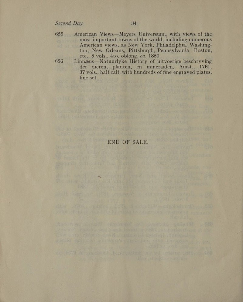 Second Day 34 655 American Views—-Meyers Universum., with views of the most important towns of the world, including numerous American views, as New York, Philadelphia, Washing- ton, New Orleans, Pittsburgh, Pennsylvania, Boston, etc., 5 vols., 4to, oblong, ca. 1850 656 Linneus—Natuurlyke History of uitvoerige beschryving der dieren, planten, en mineraalen, Amst., 1761, 37 vols., half calf, with hundreds of fine engiaved plates, fine set END OFSSALE: