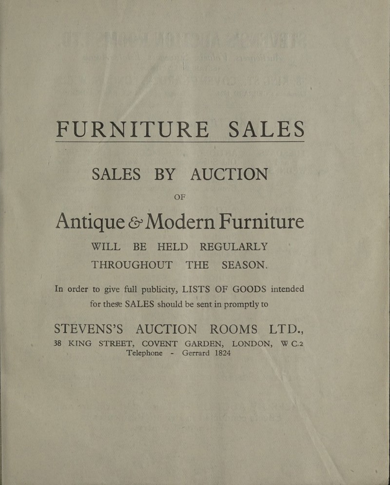  FURNITURE SALES SALES BY AUCTION OF Antique &amp; Modern Furniture WILL BE HELD REGULARLY THROUGHOUT THE SEASON. In order to give full publicity, LISTS OF GOODS intended for these SALES should be sent in promptly to STEVENS’S AUCTION ROOMS LTD., 38 KING STREET, COVENT GARDEN, LONDON, W C.2 Telephone - Gerrard 1824 