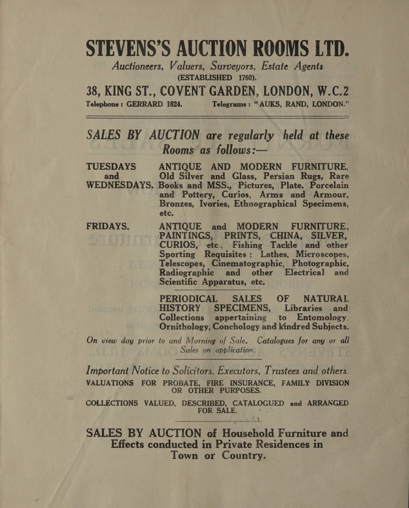 Auctioneers, Valuers, Surveyors, Estate Agents (ESTABLISHED 1760). 38, KING ST., COVENT GARDEN, LONDON, W.C.2 Telephone : GERRARD 1824. Telegrams : “ AUKS, RAND, LONDON.” SALES BY AUCTION are regularly held at these Rooms as follows:— TUESDAYS ANTIQUE AND MODERN FURNITURE, | and Old Silver and Glass, Persian Rugs, Rare WEDNESDAYS. Books and MSS., Pictures, Plate. Porcelain and Pottery, Cartes, Arms and Armour, Bronzes, Ivories, Ethnographical Specimens, etc. FRIDAYS. ANTIQUE and MODERN’ FURNITURE, PAINTINGS, PRINTS, CHINA, SILVER, CURIOS, etc., Fishing Tackle bard other Sporting Requisites ; Lathes, Microscopes, Telescopes, Cinematographic, Photographic, Radiographic and other Electrical and Scientific Apparatus, etc. PERIODICAL SALES OF NATURAL HISTORY SPECIMENS, Libraries and Collections appertaining to Entomology, Ornithology, Conchology and kindred Subjects. On view day prior to and Morning of Sale. Catalogues for any or all Sales on application. Important Notice to Solicitors, Executors, Trustees and others. VALUATIONS FOR PROBATE, FIRE INSURANCE, FAMILY DIVISION OR OTHER PURPOSES. COLLECTIONS VALUED, DESCRIBED, CATALOGUED and ARRANGED FOR SALE. - . Oe SALES BY AUCTION of Household Furniture and Effects conducted in Private Residences in Town or Country.